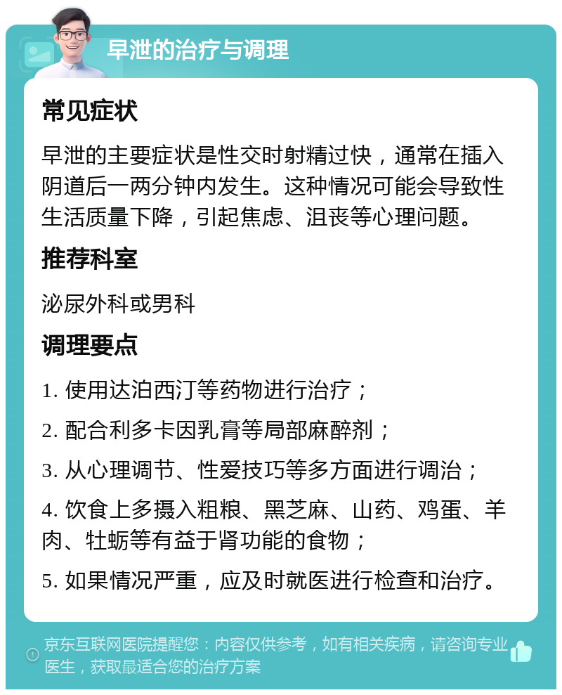 早泄的治疗与调理 常见症状 早泄的主要症状是性交时射精过快，通常在插入阴道后一两分钟内发生。这种情况可能会导致性生活质量下降，引起焦虑、沮丧等心理问题。 推荐科室 泌尿外科或男科 调理要点 1. 使用达泊西汀等药物进行治疗； 2. 配合利多卡因乳膏等局部麻醉剂； 3. 从心理调节、性爱技巧等多方面进行调治； 4. 饮食上多摄入粗粮、黑芝麻、山药、鸡蛋、羊肉、牡蛎等有益于肾功能的食物； 5. 如果情况严重，应及时就医进行检查和治疗。