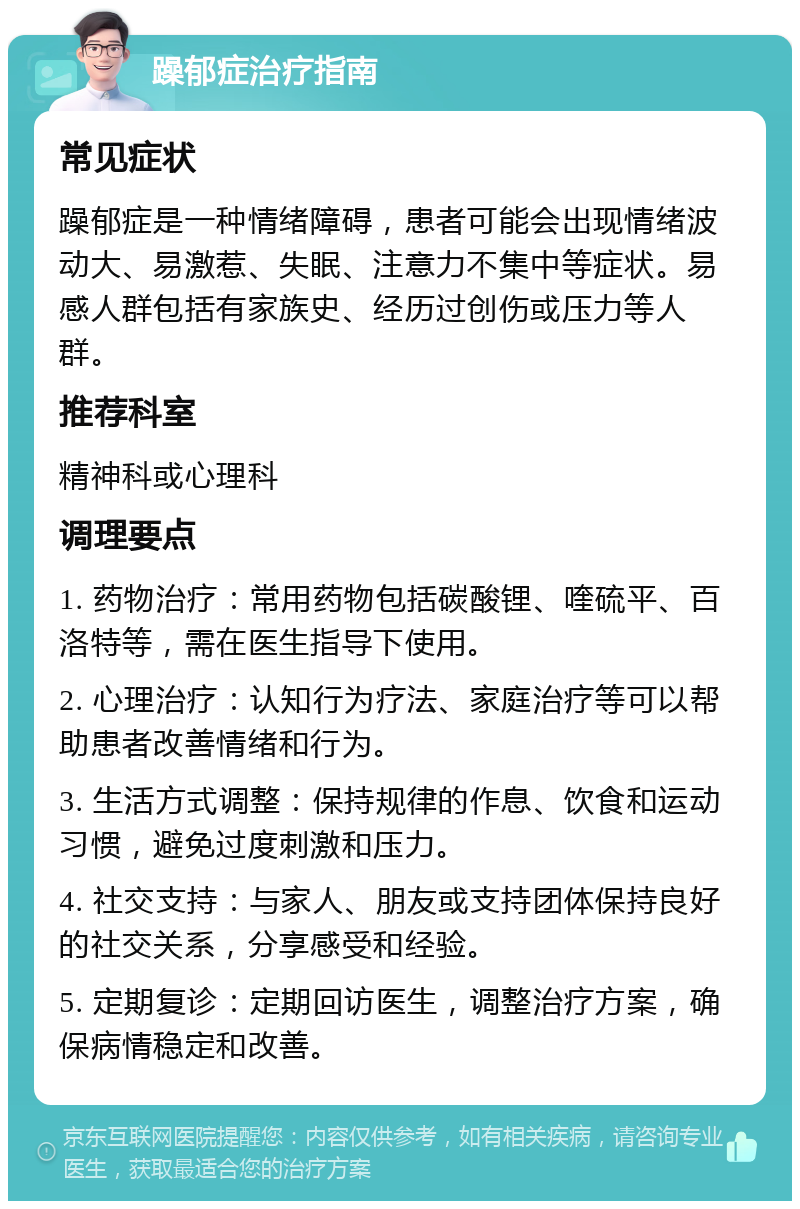 躁郁症治疗指南 常见症状 躁郁症是一种情绪障碍，患者可能会出现情绪波动大、易激惹、失眠、注意力不集中等症状。易感人群包括有家族史、经历过创伤或压力等人群。 推荐科室 精神科或心理科 调理要点 1. 药物治疗：常用药物包括碳酸锂、喹硫平、百洛特等，需在医生指导下使用。 2. 心理治疗：认知行为疗法、家庭治疗等可以帮助患者改善情绪和行为。 3. 生活方式调整：保持规律的作息、饮食和运动习惯，避免过度刺激和压力。 4. 社交支持：与家人、朋友或支持团体保持良好的社交关系，分享感受和经验。 5. 定期复诊：定期回访医生，调整治疗方案，确保病情稳定和改善。