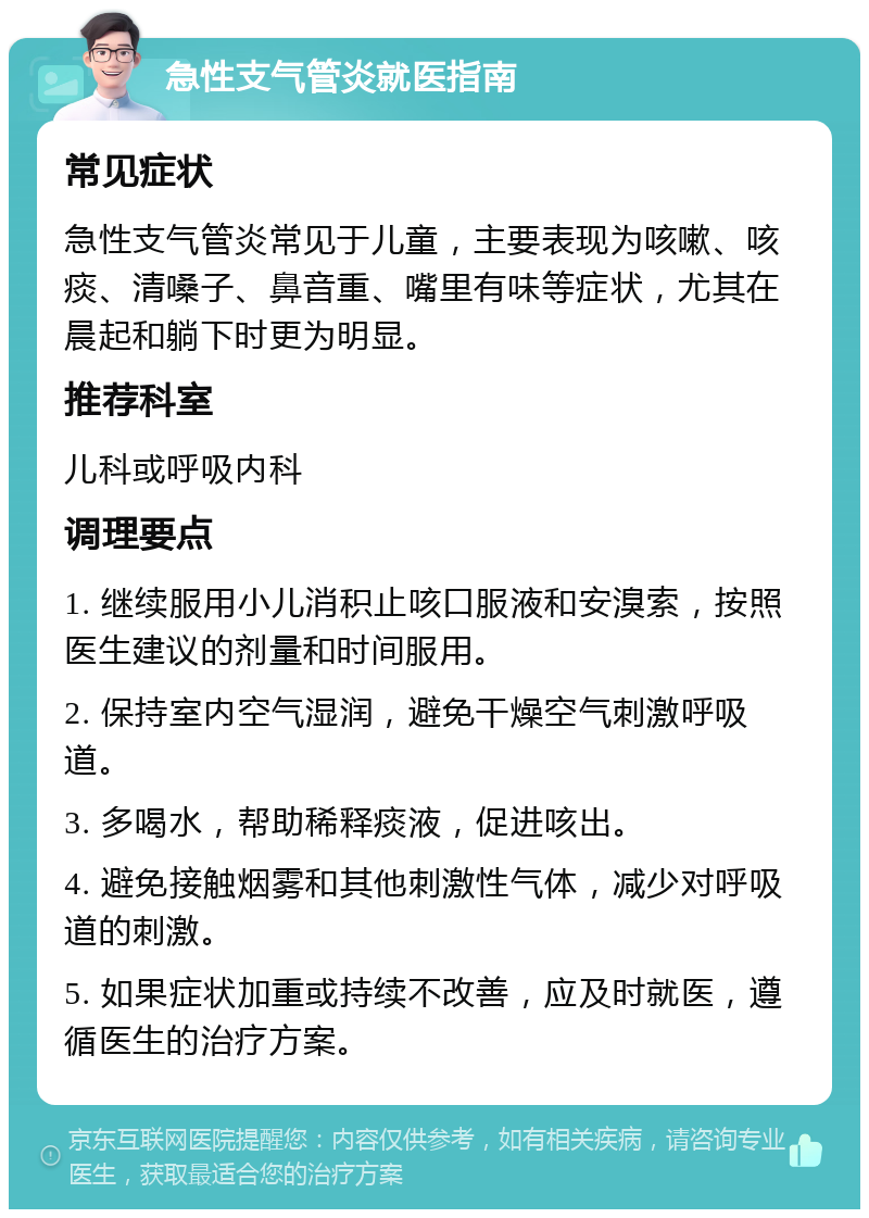 急性支气管炎就医指南 常见症状 急性支气管炎常见于儿童，主要表现为咳嗽、咳痰、清嗓子、鼻音重、嘴里有味等症状，尤其在晨起和躺下时更为明显。 推荐科室 儿科或呼吸内科 调理要点 1. 继续服用小儿消积止咳口服液和安溴索，按照医生建议的剂量和时间服用。 2. 保持室内空气湿润，避免干燥空气刺激呼吸道。 3. 多喝水，帮助稀释痰液，促进咳出。 4. 避免接触烟雾和其他刺激性气体，减少对呼吸道的刺激。 5. 如果症状加重或持续不改善，应及时就医，遵循医生的治疗方案。