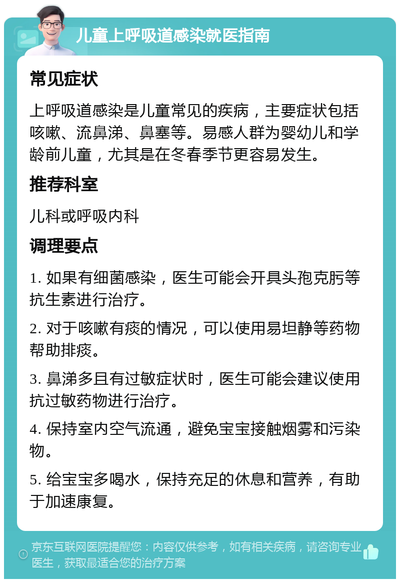 儿童上呼吸道感染就医指南 常见症状 上呼吸道感染是儿童常见的疾病，主要症状包括咳嗽、流鼻涕、鼻塞等。易感人群为婴幼儿和学龄前儿童，尤其是在冬春季节更容易发生。 推荐科室 儿科或呼吸内科 调理要点 1. 如果有细菌感染，医生可能会开具头孢克肟等抗生素进行治疗。 2. 对于咳嗽有痰的情况，可以使用易坦静等药物帮助排痰。 3. 鼻涕多且有过敏症状时，医生可能会建议使用抗过敏药物进行治疗。 4. 保持室内空气流通，避免宝宝接触烟雾和污染物。 5. 给宝宝多喝水，保持充足的休息和营养，有助于加速康复。