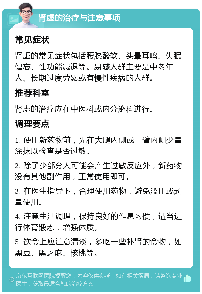 肾虚的治疗与注意事项 常见症状 肾虚的常见症状包括腰膝酸软、头晕耳鸣、失眠健忘、性功能减退等。易感人群主要是中老年人、长期过度劳累或有慢性疾病的人群。 推荐科室 肾虚的治疗应在中医科或内分泌科进行。 调理要点 1. 使用新药物前，先在大腿内侧或上臂内侧少量涂抹以检查是否过敏。 2. 除了少部分人可能会产生过敏反应外，新药物没有其他副作用，正常使用即可。 3. 在医生指导下，合理使用药物，避免滥用或超量使用。 4. 注意生活调理，保持良好的作息习惯，适当进行体育锻炼，增强体质。 5. 饮食上应注意清淡，多吃一些补肾的食物，如黑豆、黑芝麻、核桃等。