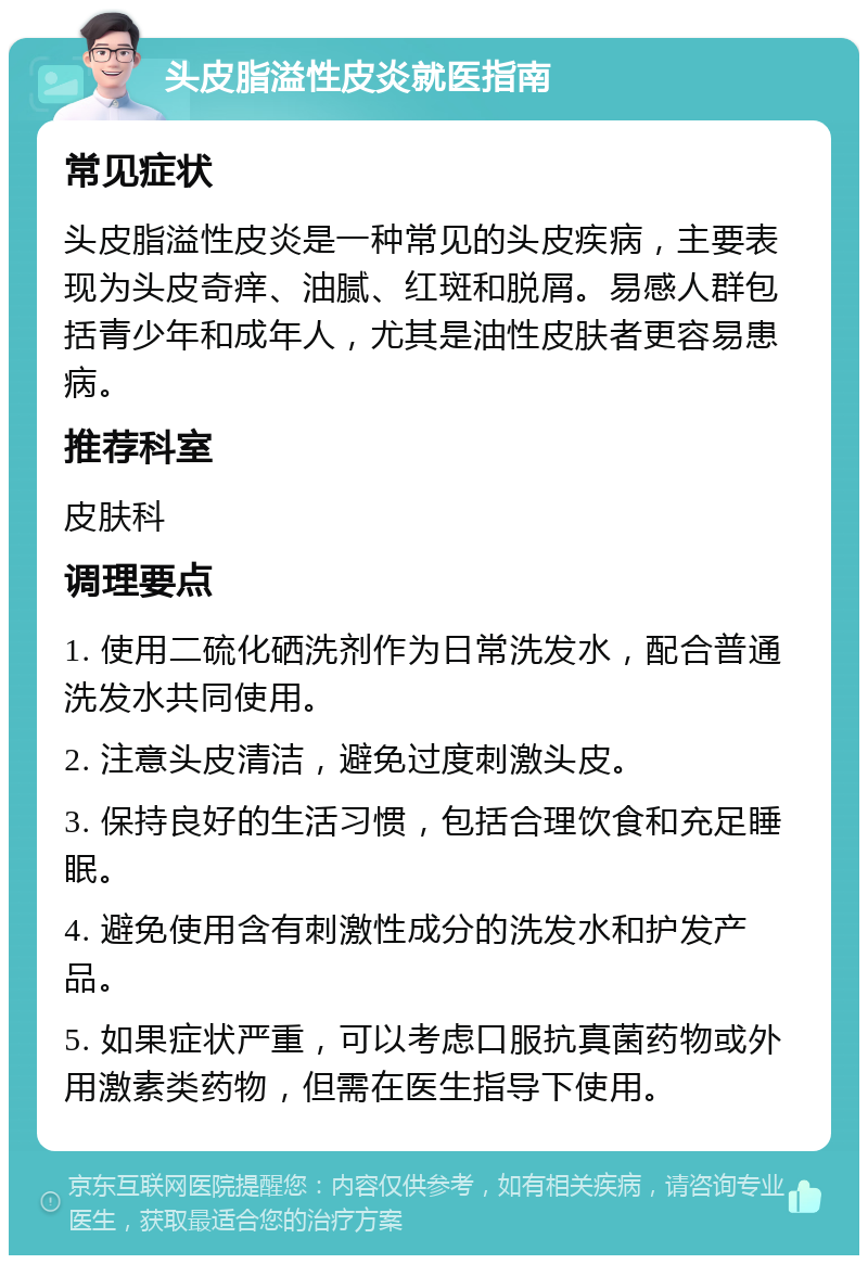 头皮脂溢性皮炎就医指南 常见症状 头皮脂溢性皮炎是一种常见的头皮疾病，主要表现为头皮奇痒、油腻、红斑和脱屑。易感人群包括青少年和成年人，尤其是油性皮肤者更容易患病。 推荐科室 皮肤科 调理要点 1. 使用二硫化硒洗剂作为日常洗发水，配合普通洗发水共同使用。 2. 注意头皮清洁，避免过度刺激头皮。 3. 保持良好的生活习惯，包括合理饮食和充足睡眠。 4. 避免使用含有刺激性成分的洗发水和护发产品。 5. 如果症状严重，可以考虑口服抗真菌药物或外用激素类药物，但需在医生指导下使用。