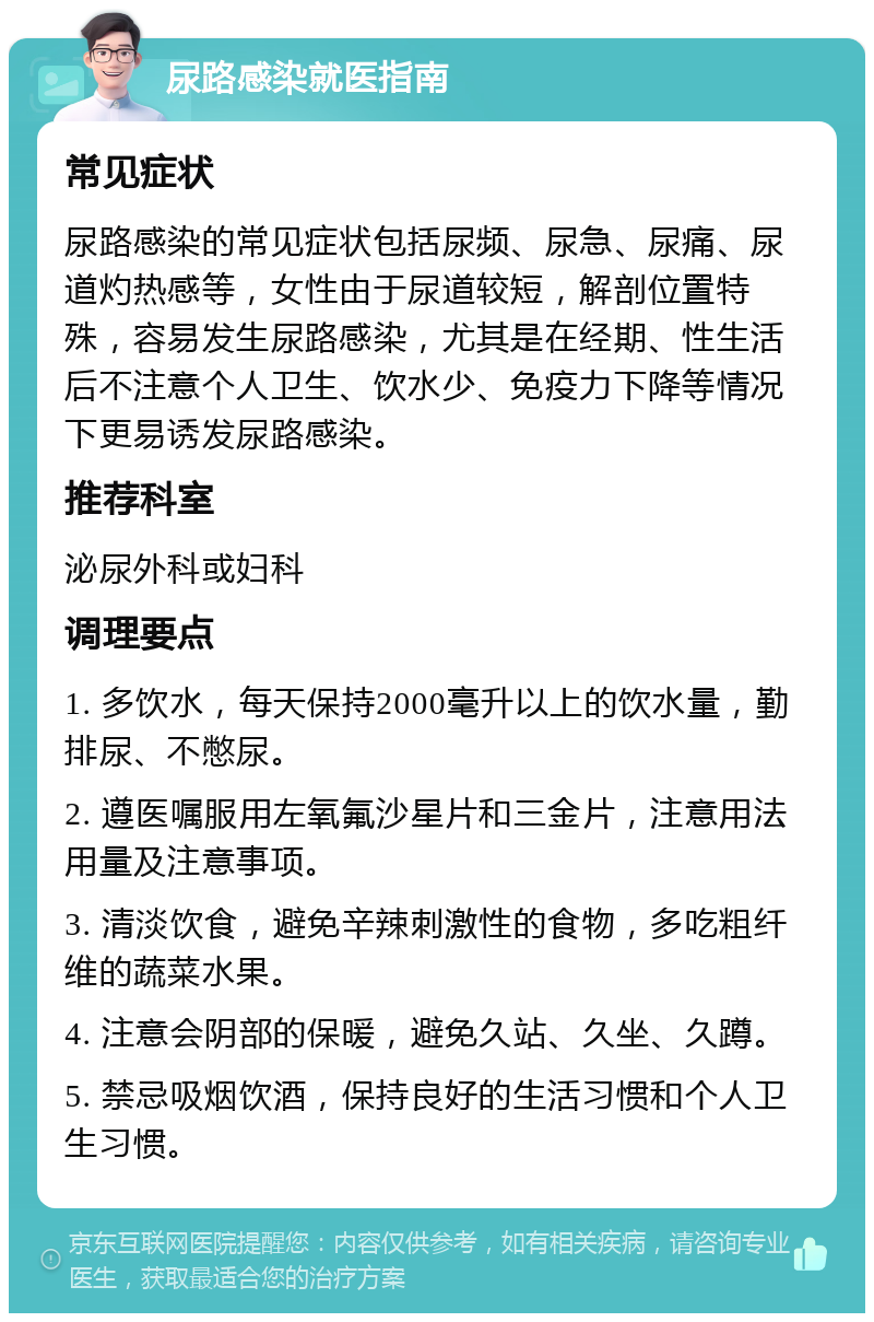 尿路感染就医指南 常见症状 尿路感染的常见症状包括尿频、尿急、尿痛、尿道灼热感等，女性由于尿道较短，解剖位置特殊，容易发生尿路感染，尤其是在经期、性生活后不注意个人卫生、饮水少、免疫力下降等情况下更易诱发尿路感染。 推荐科室 泌尿外科或妇科 调理要点 1. 多饮水，每天保持2000毫升以上的饮水量，勤排尿、不憋尿。 2. 遵医嘱服用左氧氟沙星片和三金片，注意用法用量及注意事项。 3. 清淡饮食，避免辛辣刺激性的食物，多吃粗纤维的蔬菜水果。 4. 注意会阴部的保暖，避免久站、久坐、久蹲。 5. 禁忌吸烟饮酒，保持良好的生活习惯和个人卫生习惯。