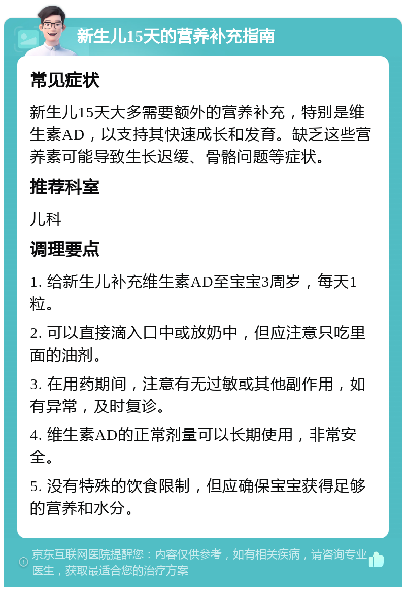 新生儿15天的营养补充指南 常见症状 新生儿15天大多需要额外的营养补充，特别是维生素AD，以支持其快速成长和发育。缺乏这些营养素可能导致生长迟缓、骨骼问题等症状。 推荐科室 儿科 调理要点 1. 给新生儿补充维生素AD至宝宝3周岁，每天1粒。 2. 可以直接滴入口中或放奶中，但应注意只吃里面的油剂。 3. 在用药期间，注意有无过敏或其他副作用，如有异常，及时复诊。 4. 维生素AD的正常剂量可以长期使用，非常安全。 5. 没有特殊的饮食限制，但应确保宝宝获得足够的营养和水分。