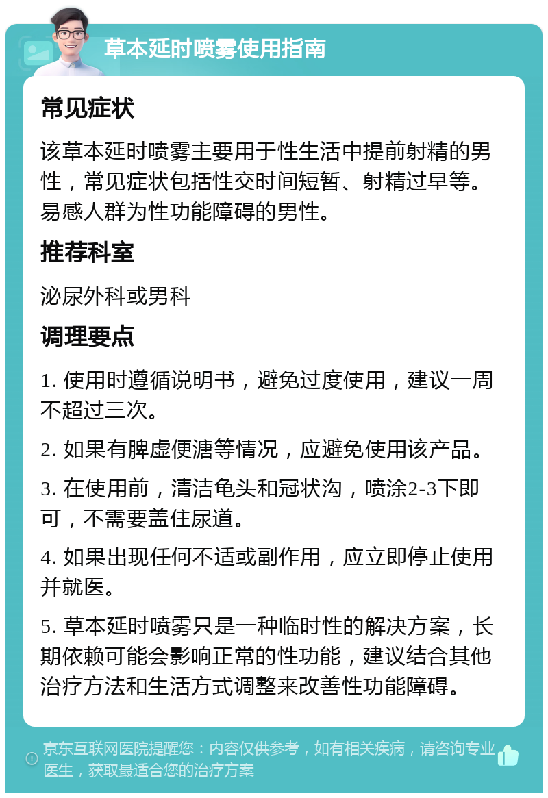 草本延时喷雾使用指南 常见症状 该草本延时喷雾主要用于性生活中提前射精的男性，常见症状包括性交时间短暂、射精过早等。易感人群为性功能障碍的男性。 推荐科室 泌尿外科或男科 调理要点 1. 使用时遵循说明书，避免过度使用，建议一周不超过三次。 2. 如果有脾虚便溏等情况，应避免使用该产品。 3. 在使用前，清洁龟头和冠状沟，喷涂2-3下即可，不需要盖住尿道。 4. 如果出现任何不适或副作用，应立即停止使用并就医。 5. 草本延时喷雾只是一种临时性的解决方案，长期依赖可能会影响正常的性功能，建议结合其他治疗方法和生活方式调整来改善性功能障碍。