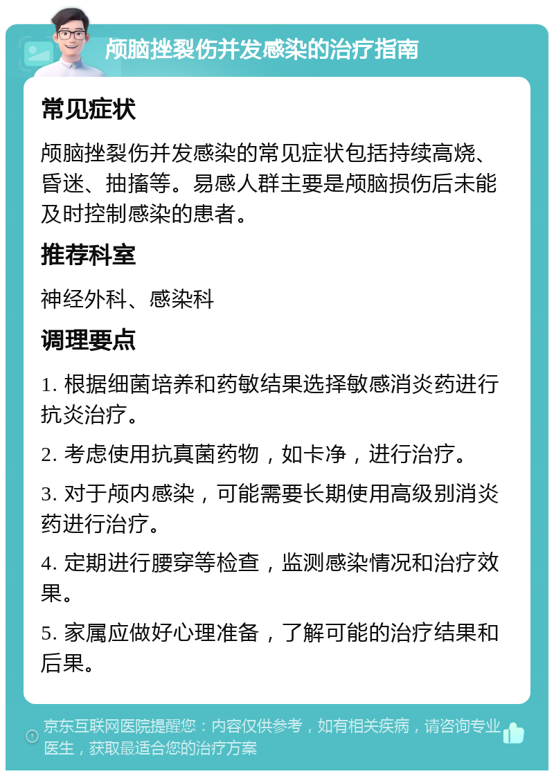 颅脑挫裂伤并发感染的治疗指南 常见症状 颅脑挫裂伤并发感染的常见症状包括持续高烧、昏迷、抽搐等。易感人群主要是颅脑损伤后未能及时控制感染的患者。 推荐科室 神经外科、感染科 调理要点 1. 根据细菌培养和药敏结果选择敏感消炎药进行抗炎治疗。 2. 考虑使用抗真菌药物，如卡净，进行治疗。 3. 对于颅内感染，可能需要长期使用高级别消炎药进行治疗。 4. 定期进行腰穿等检查，监测感染情况和治疗效果。 5. 家属应做好心理准备，了解可能的治疗结果和后果。