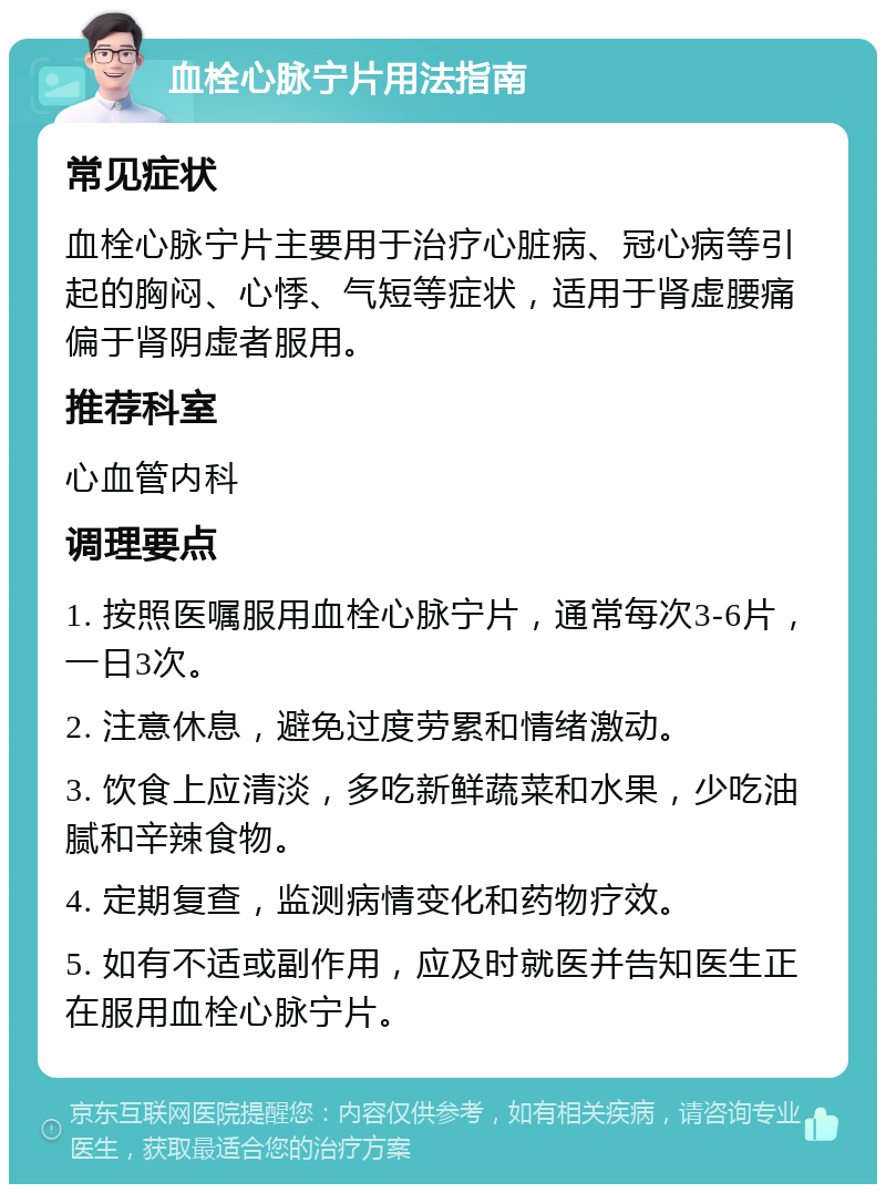 血栓心脉宁片用法指南 常见症状 血栓心脉宁片主要用于治疗心脏病、冠心病等引起的胸闷、心悸、气短等症状，适用于肾虚腰痛偏于肾阴虚者服用。 推荐科室 心血管内科 调理要点 1. 按照医嘱服用血栓心脉宁片，通常每次3-6片，一日3次。 2. 注意休息，避免过度劳累和情绪激动。 3. 饮食上应清淡，多吃新鲜蔬菜和水果，少吃油腻和辛辣食物。 4. 定期复查，监测病情变化和药物疗效。 5. 如有不适或副作用，应及时就医并告知医生正在服用血栓心脉宁片。