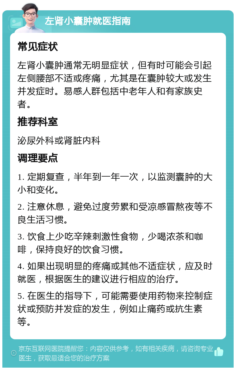 左肾小囊肿就医指南 常见症状 左肾小囊肿通常无明显症状，但有时可能会引起左侧腰部不适或疼痛，尤其是在囊肿较大或发生并发症时。易感人群包括中老年人和有家族史者。 推荐科室 泌尿外科或肾脏内科 调理要点 1. 定期复查，半年到一年一次，以监测囊肿的大小和变化。 2. 注意休息，避免过度劳累和受凉感冒熬夜等不良生活习惯。 3. 饮食上少吃辛辣刺激性食物，少喝浓茶和咖啡，保持良好的饮食习惯。 4. 如果出现明显的疼痛或其他不适症状，应及时就医，根据医生的建议进行相应的治疗。 5. 在医生的指导下，可能需要使用药物来控制症状或预防并发症的发生，例如止痛药或抗生素等。