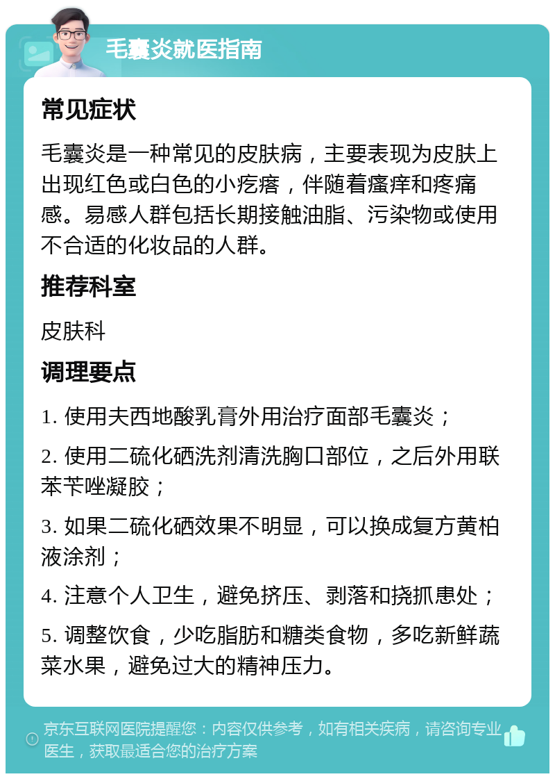 毛囊炎就医指南 常见症状 毛囊炎是一种常见的皮肤病，主要表现为皮肤上出现红色或白色的小疙瘩，伴随着瘙痒和疼痛感。易感人群包括长期接触油脂、污染物或使用不合适的化妆品的人群。 推荐科室 皮肤科 调理要点 1. 使用夫西地酸乳膏外用治疗面部毛囊炎； 2. 使用二硫化硒洗剂清洗胸口部位，之后外用联苯苄唑凝胶； 3. 如果二硫化硒效果不明显，可以换成复方黄柏液涂剂； 4. 注意个人卫生，避免挤压、剥落和挠抓患处； 5. 调整饮食，少吃脂肪和糖类食物，多吃新鲜蔬菜水果，避免过大的精神压力。