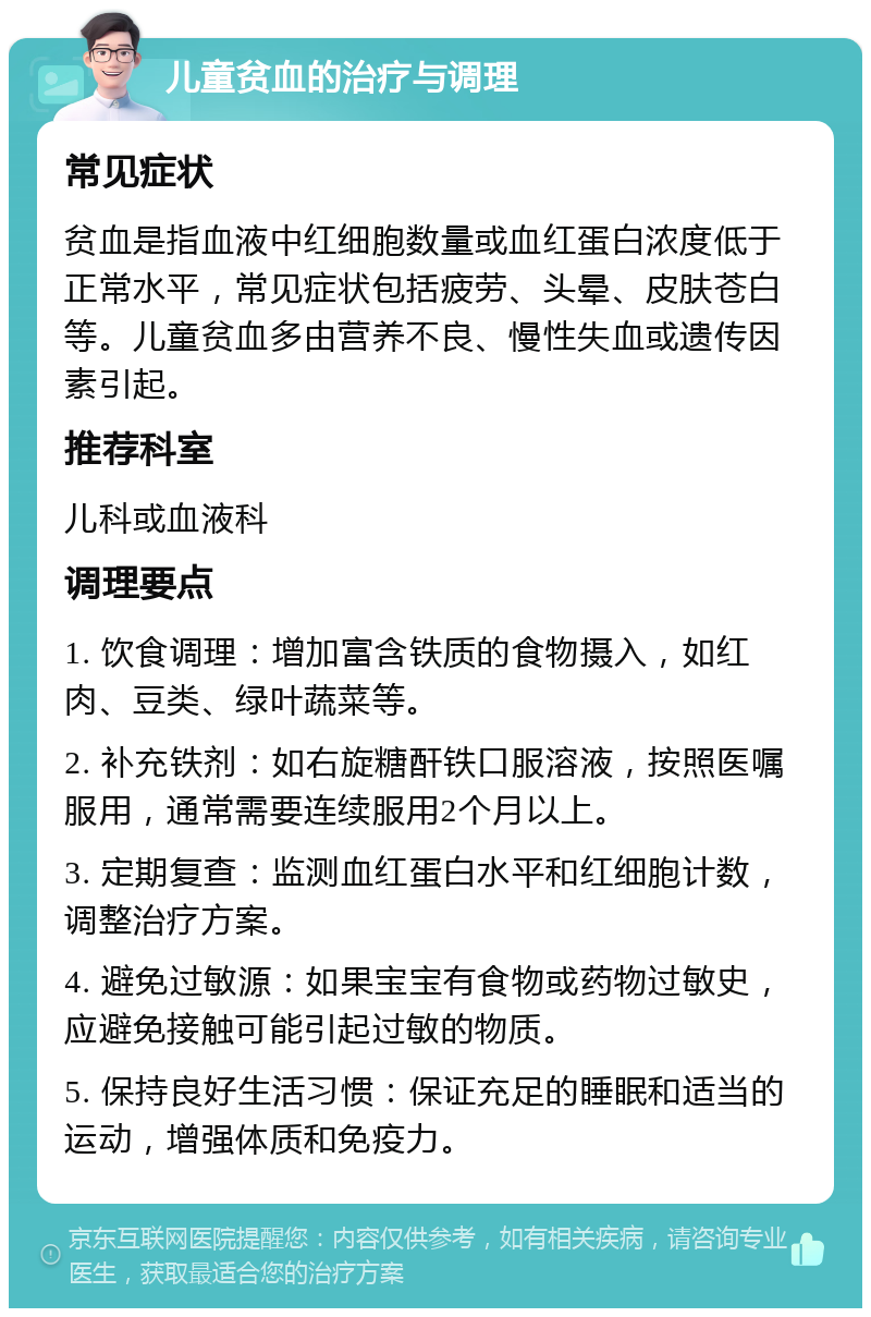 儿童贫血的治疗与调理 常见症状 贫血是指血液中红细胞数量或血红蛋白浓度低于正常水平，常见症状包括疲劳、头晕、皮肤苍白等。儿童贫血多由营养不良、慢性失血或遗传因素引起。 推荐科室 儿科或血液科 调理要点 1. 饮食调理：增加富含铁质的食物摄入，如红肉、豆类、绿叶蔬菜等。 2. 补充铁剂：如右旋糖酐铁口服溶液，按照医嘱服用，通常需要连续服用2个月以上。 3. 定期复查：监测血红蛋白水平和红细胞计数，调整治疗方案。 4. 避免过敏源：如果宝宝有食物或药物过敏史，应避免接触可能引起过敏的物质。 5. 保持良好生活习惯：保证充足的睡眠和适当的运动，增强体质和免疫力。