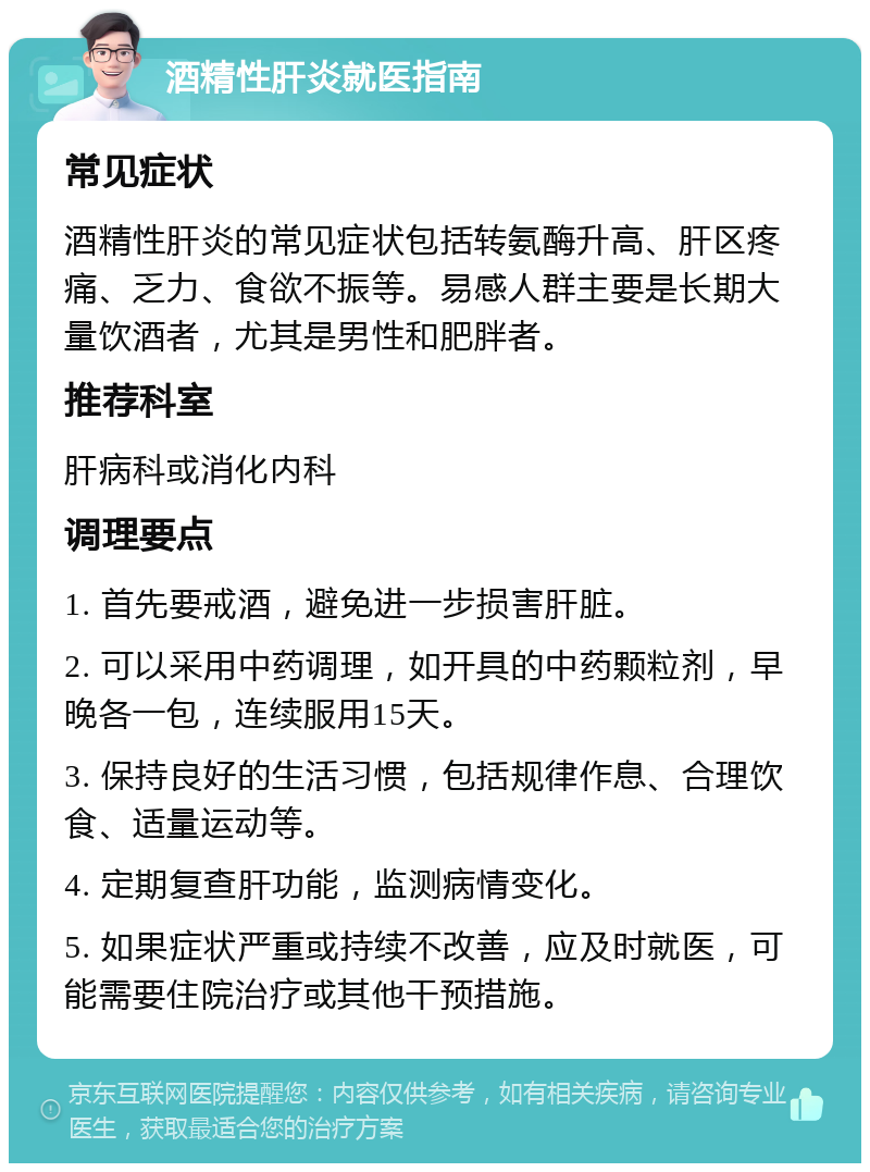 酒精性肝炎就医指南 常见症状 酒精性肝炎的常见症状包括转氨酶升高、肝区疼痛、乏力、食欲不振等。易感人群主要是长期大量饮酒者，尤其是男性和肥胖者。 推荐科室 肝病科或消化内科 调理要点 1. 首先要戒酒，避免进一步损害肝脏。 2. 可以采用中药调理，如开具的中药颗粒剂，早晚各一包，连续服用15天。 3. 保持良好的生活习惯，包括规律作息、合理饮食、适量运动等。 4. 定期复查肝功能，监测病情变化。 5. 如果症状严重或持续不改善，应及时就医，可能需要住院治疗或其他干预措施。