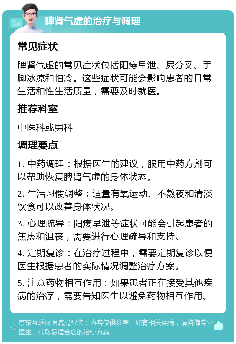 脾肾气虚的治疗与调理 常见症状 脾肾气虚的常见症状包括阳痿早泄、尿分叉、手脚冰凉和怕冷。这些症状可能会影响患者的日常生活和性生活质量，需要及时就医。 推荐科室 中医科或男科 调理要点 1. 中药调理：根据医生的建议，服用中药方剂可以帮助恢复脾肾气虚的身体状态。 2. 生活习惯调整：适量有氧运动、不熬夜和清淡饮食可以改善身体状况。 3. 心理疏导：阳痿早泄等症状可能会引起患者的焦虑和沮丧，需要进行心理疏导和支持。 4. 定期复诊：在治疗过程中，需要定期复诊以便医生根据患者的实际情况调整治疗方案。 5. 注意药物相互作用：如果患者正在接受其他疾病的治疗，需要告知医生以避免药物相互作用。