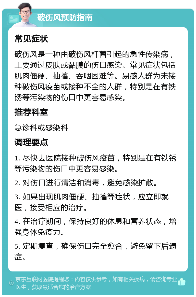 破伤风预防指南 常见症状 破伤风是一种由破伤风杆菌引起的急性传染病，主要通过皮肤或黏膜的伤口感染。常见症状包括肌肉僵硬、抽搐、吞咽困难等。易感人群为未接种破伤风疫苗或接种不全的人群，特别是在有铁锈等污染物的伤口中更容易感染。 推荐科室 急诊科或感染科 调理要点 1. 尽快去医院接种破伤风疫苗，特别是在有铁锈等污染物的伤口中更容易感染。 2. 对伤口进行清洁和消毒，避免感染扩散。 3. 如果出现肌肉僵硬、抽搐等症状，应立即就医，接受相应的治疗。 4. 在治疗期间，保持良好的休息和营养状态，增强身体免疫力。 5. 定期复查，确保伤口完全愈合，避免留下后遗症。