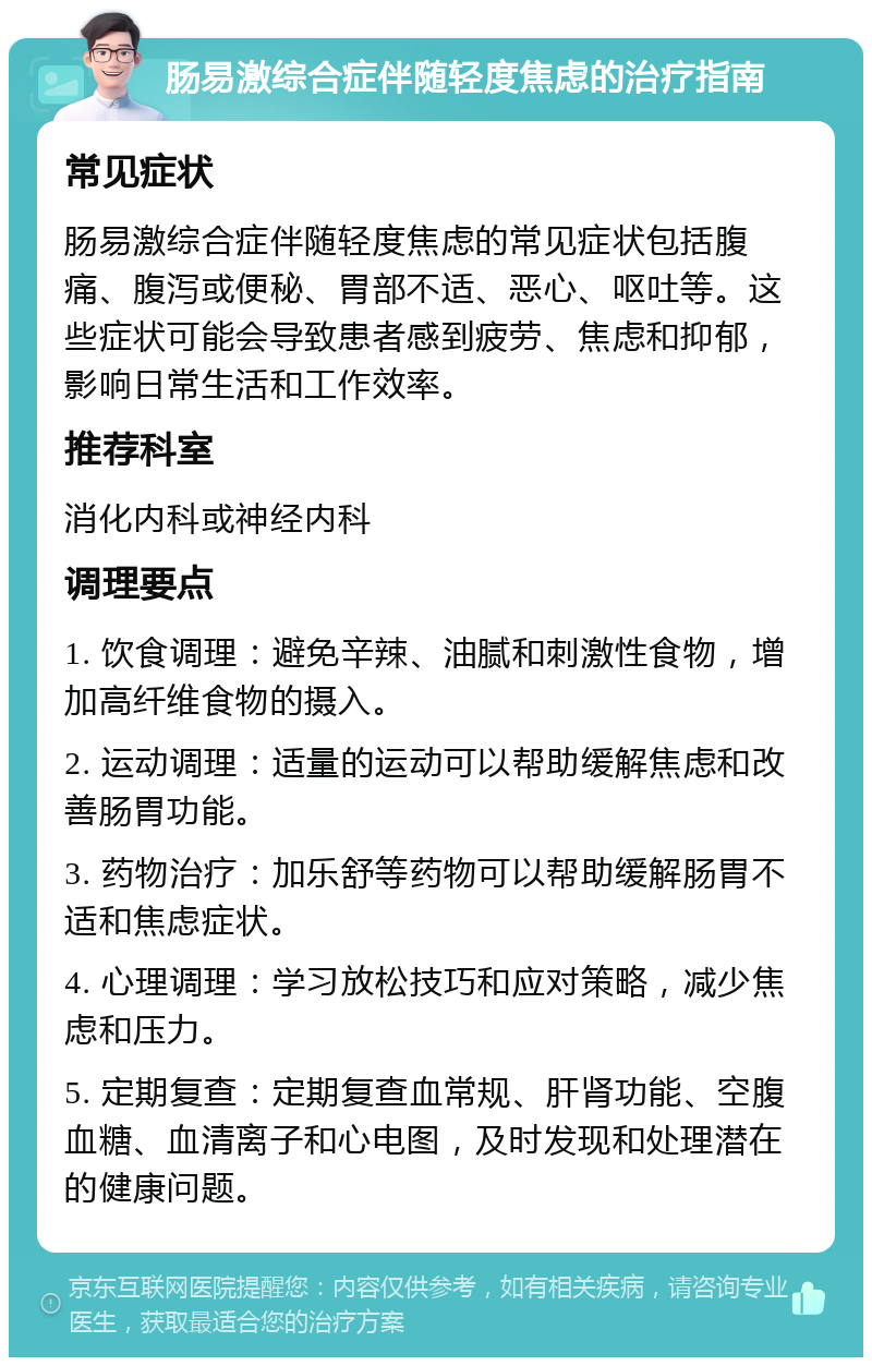 肠易激综合症伴随轻度焦虑的治疗指南 常见症状 肠易激综合症伴随轻度焦虑的常见症状包括腹痛、腹泻或便秘、胃部不适、恶心、呕吐等。这些症状可能会导致患者感到疲劳、焦虑和抑郁，影响日常生活和工作效率。 推荐科室 消化内科或神经内科 调理要点 1. 饮食调理：避免辛辣、油腻和刺激性食物，增加高纤维食物的摄入。 2. 运动调理：适量的运动可以帮助缓解焦虑和改善肠胃功能。 3. 药物治疗：加乐舒等药物可以帮助缓解肠胃不适和焦虑症状。 4. 心理调理：学习放松技巧和应对策略，减少焦虑和压力。 5. 定期复查：定期复查血常规、肝肾功能、空腹血糖、血清离子和心电图，及时发现和处理潜在的健康问题。