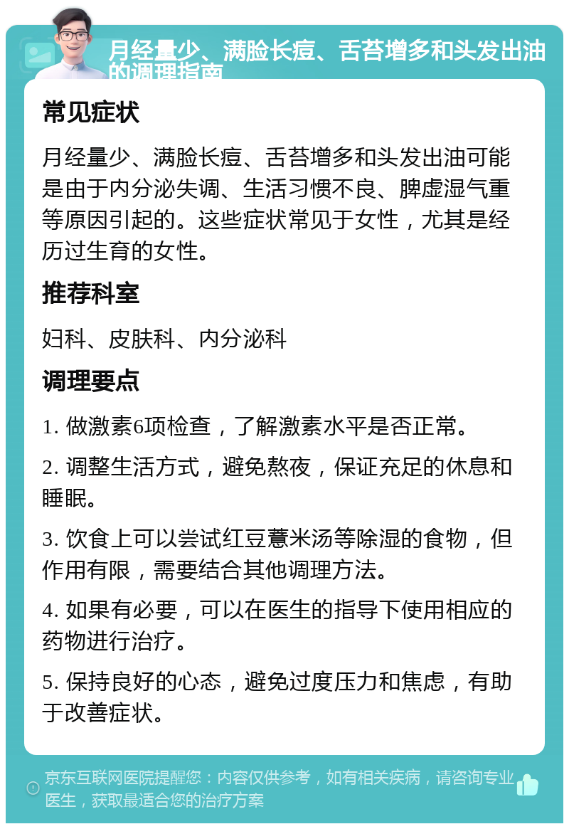 月经量少、满脸长痘、舌苔增多和头发出油的调理指南 常见症状 月经量少、满脸长痘、舌苔增多和头发出油可能是由于内分泌失调、生活习惯不良、脾虚湿气重等原因引起的。这些症状常见于女性，尤其是经历过生育的女性。 推荐科室 妇科、皮肤科、内分泌科 调理要点 1. 做激素6项检查，了解激素水平是否正常。 2. 调整生活方式，避免熬夜，保证充足的休息和睡眠。 3. 饮食上可以尝试红豆薏米汤等除湿的食物，但作用有限，需要结合其他调理方法。 4. 如果有必要，可以在医生的指导下使用相应的药物进行治疗。 5. 保持良好的心态，避免过度压力和焦虑，有助于改善症状。