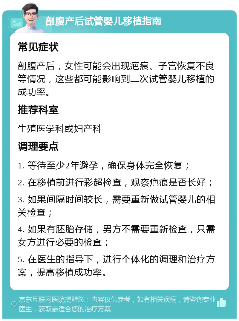 剖腹产后试管婴儿移植指南 常见症状 剖腹产后，女性可能会出现疤痕、子宫恢复不良等情况，这些都可能影响到二次试管婴儿移植的成功率。 推荐科室 生殖医学科或妇产科 调理要点 1. 等待至少2年避孕，确保身体完全恢复； 2. 在移植前进行彩超检查，观察疤痕是否长好； 3. 如果间隔时间较长，需要重新做试管婴儿的相关检查； 4. 如果有胚胎存储，男方不需要重新检查，只需女方进行必要的检查； 5. 在医生的指导下，进行个体化的调理和治疗方案，提高移植成功率。