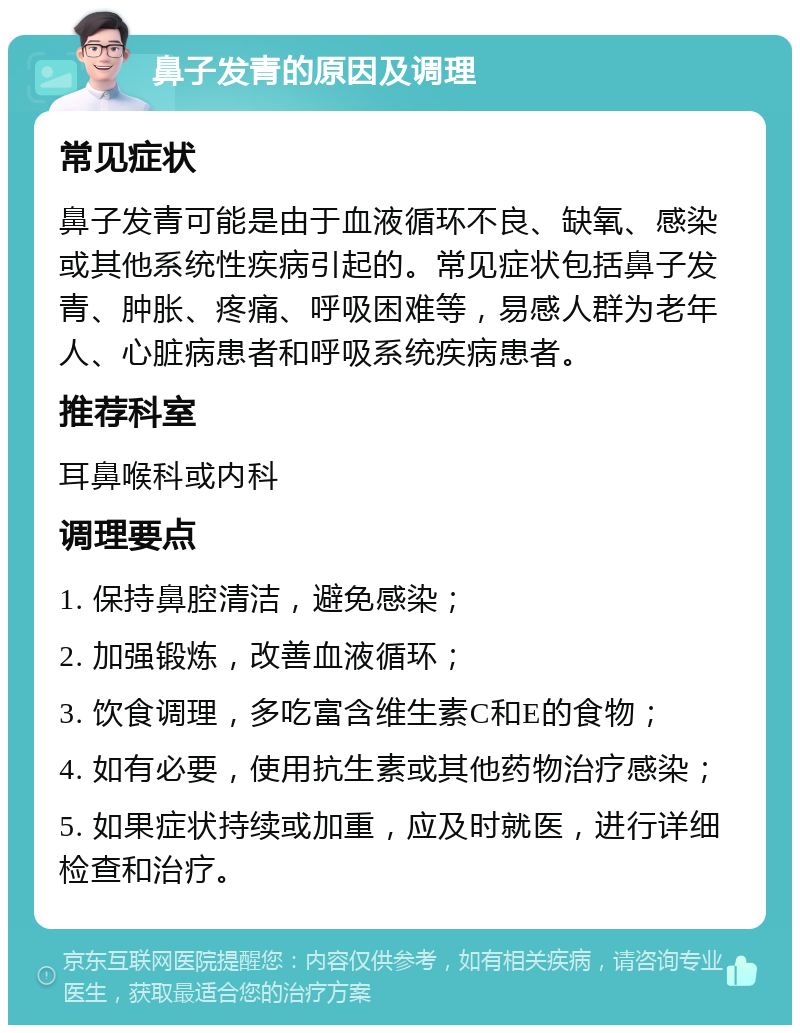 鼻子发青的原因及调理 常见症状 鼻子发青可能是由于血液循环不良、缺氧、感染或其他系统性疾病引起的。常见症状包括鼻子发青、肿胀、疼痛、呼吸困难等，易感人群为老年人、心脏病患者和呼吸系统疾病患者。 推荐科室 耳鼻喉科或内科 调理要点 1. 保持鼻腔清洁，避免感染； 2. 加强锻炼，改善血液循环； 3. 饮食调理，多吃富含维生素C和E的食物； 4. 如有必要，使用抗生素或其他药物治疗感染； 5. 如果症状持续或加重，应及时就医，进行详细检查和治疗。