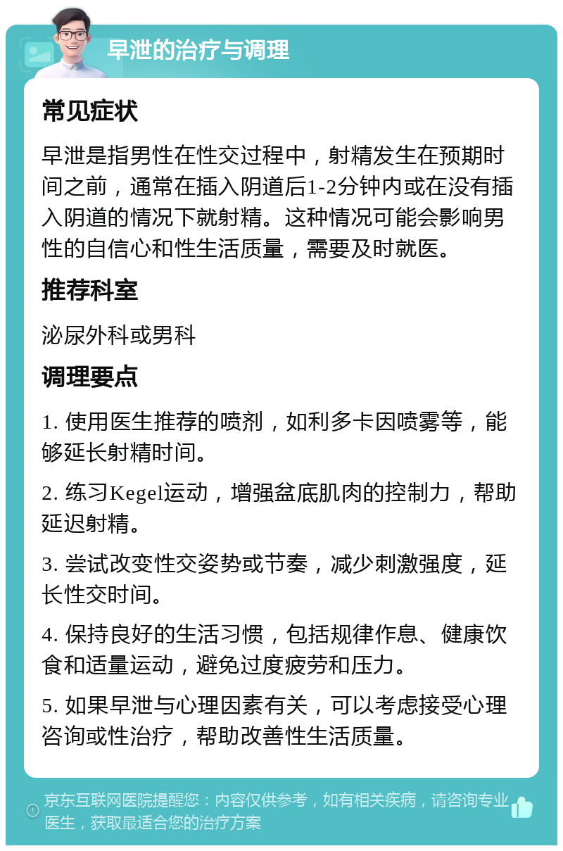 早泄的治疗与调理 常见症状 早泄是指男性在性交过程中，射精发生在预期时间之前，通常在插入阴道后1-2分钟内或在没有插入阴道的情况下就射精。这种情况可能会影响男性的自信心和性生活质量，需要及时就医。 推荐科室 泌尿外科或男科 调理要点 1. 使用医生推荐的喷剂，如利多卡因喷雾等，能够延长射精时间。 2. 练习Kegel运动，增强盆底肌肉的控制力，帮助延迟射精。 3. 尝试改变性交姿势或节奏，减少刺激强度，延长性交时间。 4. 保持良好的生活习惯，包括规律作息、健康饮食和适量运动，避免过度疲劳和压力。 5. 如果早泄与心理因素有关，可以考虑接受心理咨询或性治疗，帮助改善性生活质量。