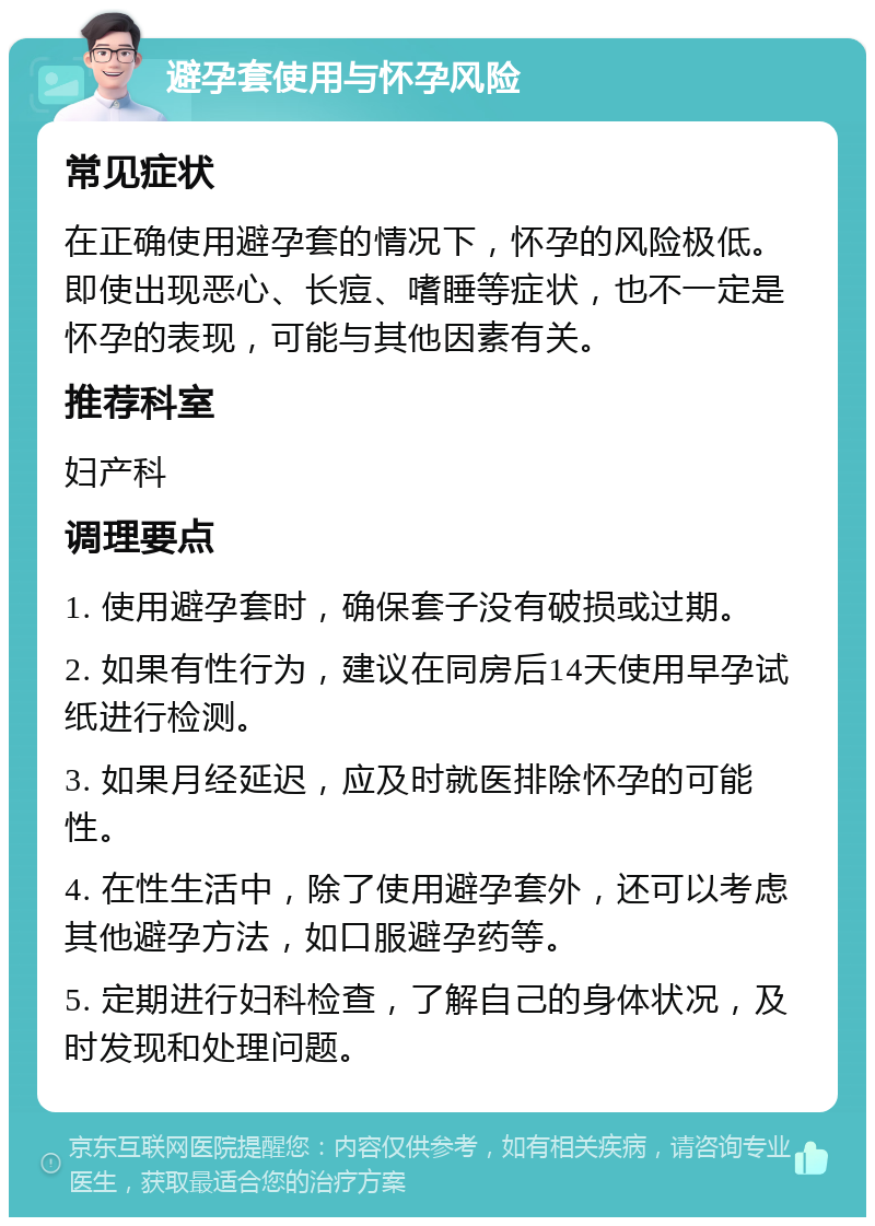 避孕套使用与怀孕风险 常见症状 在正确使用避孕套的情况下，怀孕的风险极低。即使出现恶心、长痘、嗜睡等症状，也不一定是怀孕的表现，可能与其他因素有关。 推荐科室 妇产科 调理要点 1. 使用避孕套时，确保套子没有破损或过期。 2. 如果有性行为，建议在同房后14天使用早孕试纸进行检测。 3. 如果月经延迟，应及时就医排除怀孕的可能性。 4. 在性生活中，除了使用避孕套外，还可以考虑其他避孕方法，如口服避孕药等。 5. 定期进行妇科检查，了解自己的身体状况，及时发现和处理问题。