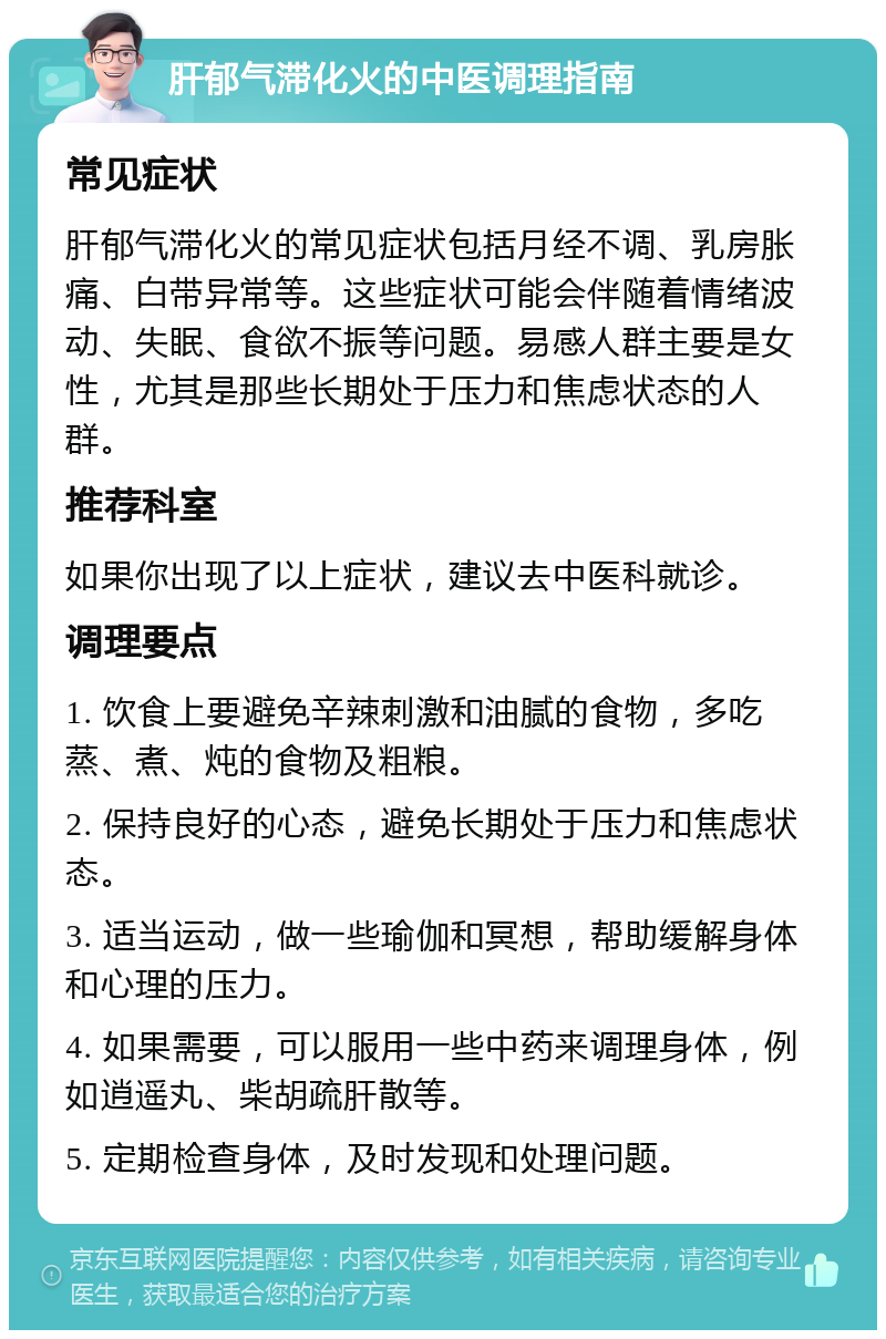 肝郁气滞化火的中医调理指南 常见症状 肝郁气滞化火的常见症状包括月经不调、乳房胀痛、白带异常等。这些症状可能会伴随着情绪波动、失眠、食欲不振等问题。易感人群主要是女性，尤其是那些长期处于压力和焦虑状态的人群。 推荐科室 如果你出现了以上症状，建议去中医科就诊。 调理要点 1. 饮食上要避免辛辣刺激和油腻的食物，多吃蒸、煮、炖的食物及粗粮。 2. 保持良好的心态，避免长期处于压力和焦虑状态。 3. 适当运动，做一些瑜伽和冥想，帮助缓解身体和心理的压力。 4. 如果需要，可以服用一些中药来调理身体，例如逍遥丸、柴胡疏肝散等。 5. 定期检查身体，及时发现和处理问题。