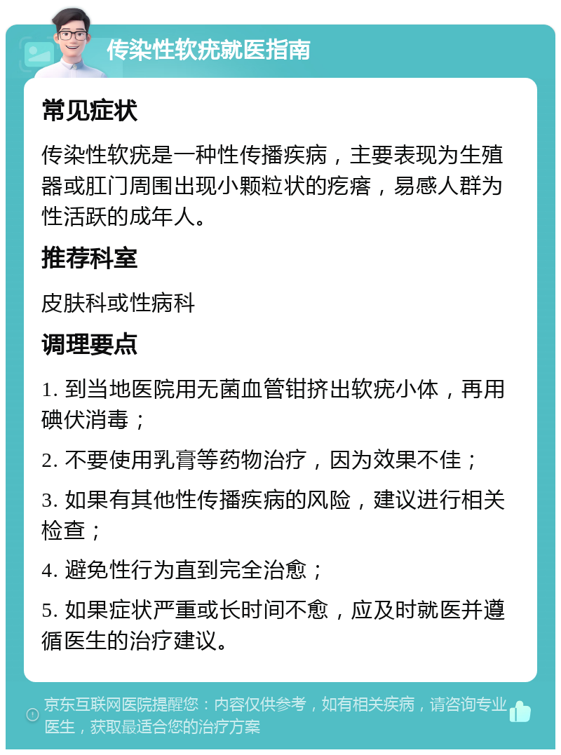 传染性软疣就医指南 常见症状 传染性软疣是一种性传播疾病，主要表现为生殖器或肛门周围出现小颗粒状的疙瘩，易感人群为性活跃的成年人。 推荐科室 皮肤科或性病科 调理要点 1. 到当地医院用无菌血管钳挤出软疣小体，再用碘伏消毒； 2. 不要使用乳膏等药物治疗，因为效果不佳； 3. 如果有其他性传播疾病的风险，建议进行相关检查； 4. 避免性行为直到完全治愈； 5. 如果症状严重或长时间不愈，应及时就医并遵循医生的治疗建议。