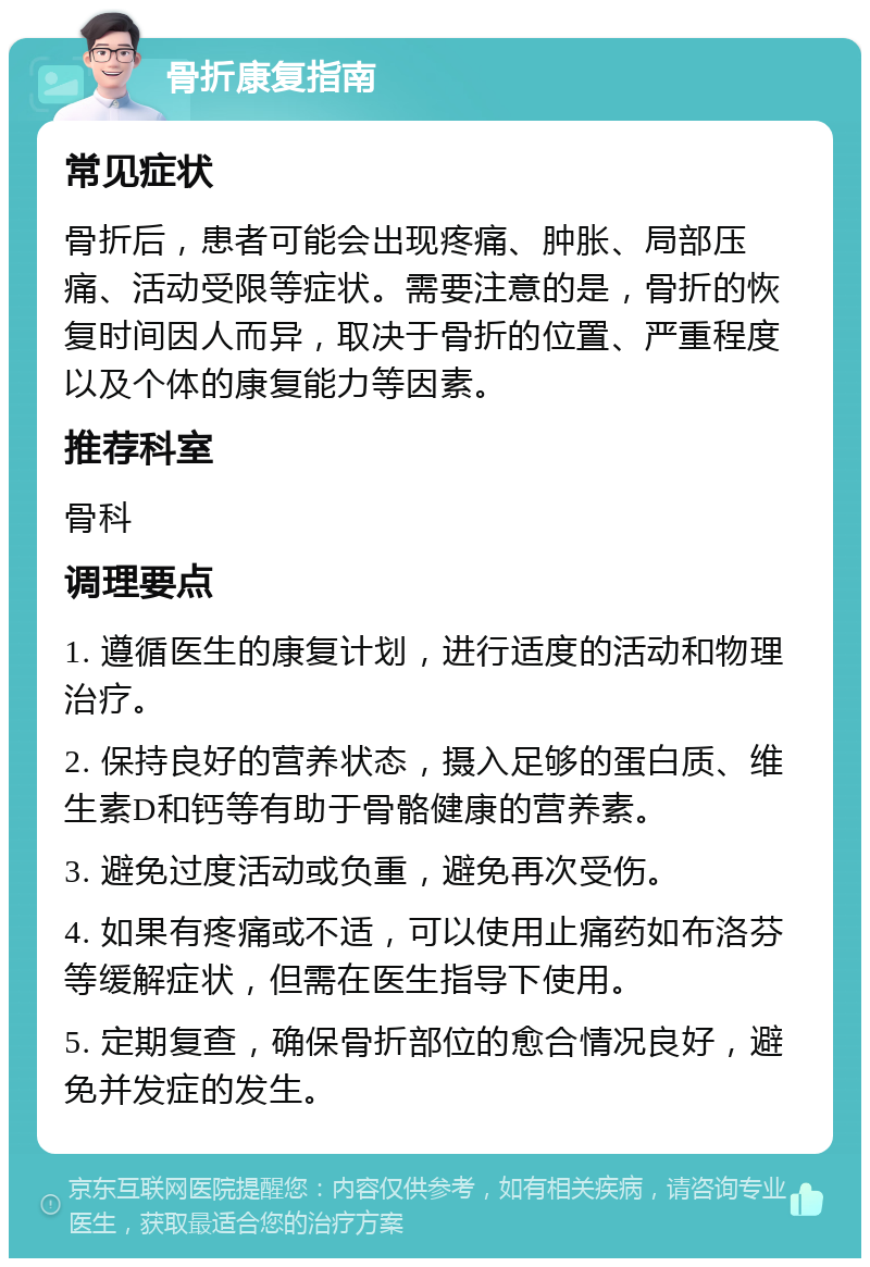 骨折康复指南 常见症状 骨折后，患者可能会出现疼痛、肿胀、局部压痛、活动受限等症状。需要注意的是，骨折的恢复时间因人而异，取决于骨折的位置、严重程度以及个体的康复能力等因素。 推荐科室 骨科 调理要点 1. 遵循医生的康复计划，进行适度的活动和物理治疗。 2. 保持良好的营养状态，摄入足够的蛋白质、维生素D和钙等有助于骨骼健康的营养素。 3. 避免过度活动或负重，避免再次受伤。 4. 如果有疼痛或不适，可以使用止痛药如布洛芬等缓解症状，但需在医生指导下使用。 5. 定期复查，确保骨折部位的愈合情况良好，避免并发症的发生。