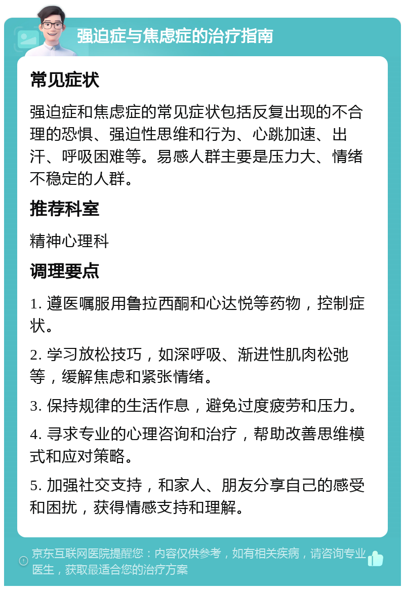 强迫症与焦虑症的治疗指南 常见症状 强迫症和焦虑症的常见症状包括反复出现的不合理的恐惧、强迫性思维和行为、心跳加速、出汗、呼吸困难等。易感人群主要是压力大、情绪不稳定的人群。 推荐科室 精神心理科 调理要点 1. 遵医嘱服用鲁拉西酮和心达悦等药物，控制症状。 2. 学习放松技巧，如深呼吸、渐进性肌肉松弛等，缓解焦虑和紧张情绪。 3. 保持规律的生活作息，避免过度疲劳和压力。 4. 寻求专业的心理咨询和治疗，帮助改善思维模式和应对策略。 5. 加强社交支持，和家人、朋友分享自己的感受和困扰，获得情感支持和理解。