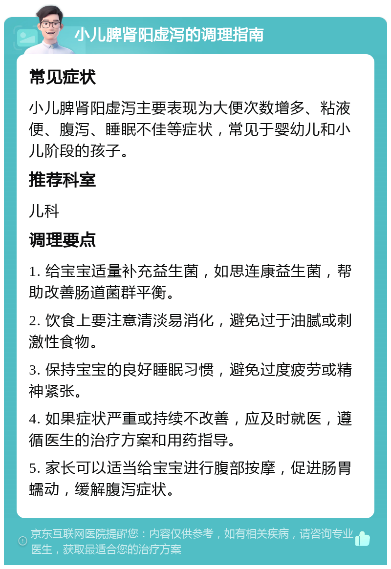 小儿脾肾阳虚泻的调理指南 常见症状 小儿脾肾阳虚泻主要表现为大便次数增多、粘液便、腹泻、睡眠不佳等症状，常见于婴幼儿和小儿阶段的孩子。 推荐科室 儿科 调理要点 1. 给宝宝适量补充益生菌，如思连康益生菌，帮助改善肠道菌群平衡。 2. 饮食上要注意清淡易消化，避免过于油腻或刺激性食物。 3. 保持宝宝的良好睡眠习惯，避免过度疲劳或精神紧张。 4. 如果症状严重或持续不改善，应及时就医，遵循医生的治疗方案和用药指导。 5. 家长可以适当给宝宝进行腹部按摩，促进肠胃蠕动，缓解腹泻症状。