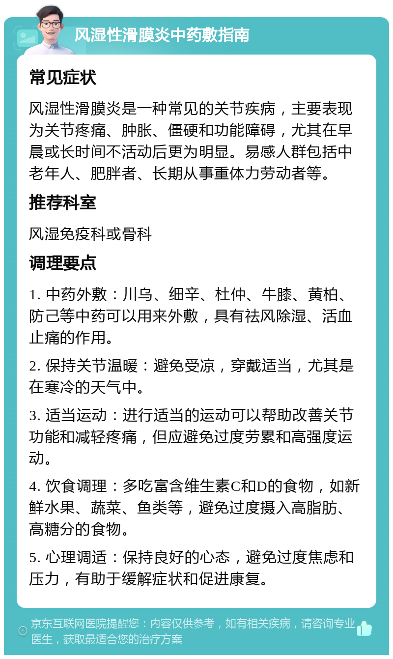 风湿性滑膜炎中药敷指南 常见症状 风湿性滑膜炎是一种常见的关节疾病，主要表现为关节疼痛、肿胀、僵硬和功能障碍，尤其在早晨或长时间不活动后更为明显。易感人群包括中老年人、肥胖者、长期从事重体力劳动者等。 推荐科室 风湿免疫科或骨科 调理要点 1. 中药外敷：川乌、细辛、杜仲、牛膝、黄柏、防己等中药可以用来外敷，具有祛风除湿、活血止痛的作用。 2. 保持关节温暖：避免受凉，穿戴适当，尤其是在寒冷的天气中。 3. 适当运动：进行适当的运动可以帮助改善关节功能和减轻疼痛，但应避免过度劳累和高强度运动。 4. 饮食调理：多吃富含维生素C和D的食物，如新鲜水果、蔬菜、鱼类等，避免过度摄入高脂肪、高糖分的食物。 5. 心理调适：保持良好的心态，避免过度焦虑和压力，有助于缓解症状和促进康复。