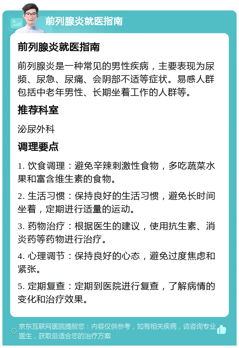 前列腺炎就医指南 前列腺炎就医指南 前列腺炎是一种常见的男性疾病，主要表现为尿频、尿急、尿痛、会阴部不适等症状。易感人群包括中老年男性、长期坐着工作的人群等。 推荐科室 泌尿外科 调理要点 1. 饮食调理：避免辛辣刺激性食物，多吃蔬菜水果和富含维生素的食物。 2. 生活习惯：保持良好的生活习惯，避免长时间坐着，定期进行适量的运动。 3. 药物治疗：根据医生的建议，使用抗生素、消炎药等药物进行治疗。 4. 心理调节：保持良好的心态，避免过度焦虑和紧张。 5. 定期复查：定期到医院进行复查，了解病情的变化和治疗效果。