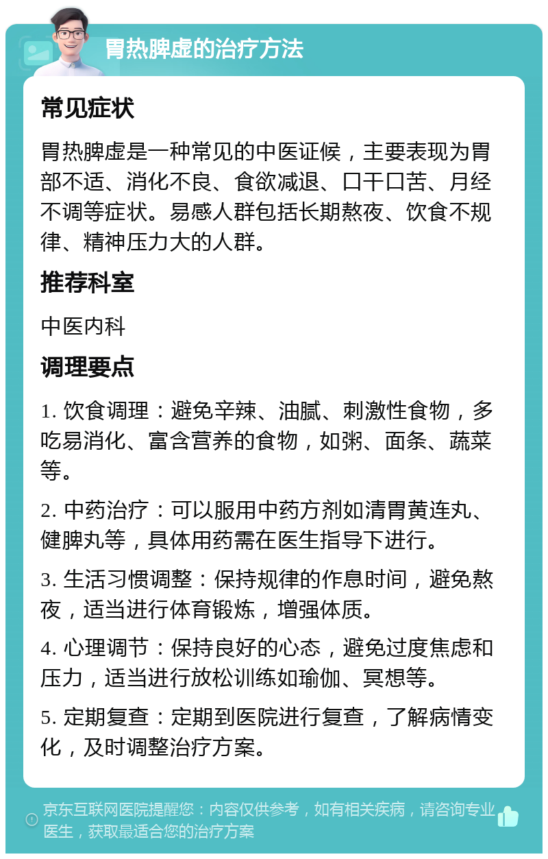 胃热脾虚的治疗方法 常见症状 胃热脾虚是一种常见的中医证候，主要表现为胃部不适、消化不良、食欲减退、口干口苦、月经不调等症状。易感人群包括长期熬夜、饮食不规律、精神压力大的人群。 推荐科室 中医内科 调理要点 1. 饮食调理：避免辛辣、油腻、刺激性食物，多吃易消化、富含营养的食物，如粥、面条、蔬菜等。 2. 中药治疗：可以服用中药方剂如清胃黄连丸、健脾丸等，具体用药需在医生指导下进行。 3. 生活习惯调整：保持规律的作息时间，避免熬夜，适当进行体育锻炼，增强体质。 4. 心理调节：保持良好的心态，避免过度焦虑和压力，适当进行放松训练如瑜伽、冥想等。 5. 定期复查：定期到医院进行复查，了解病情变化，及时调整治疗方案。