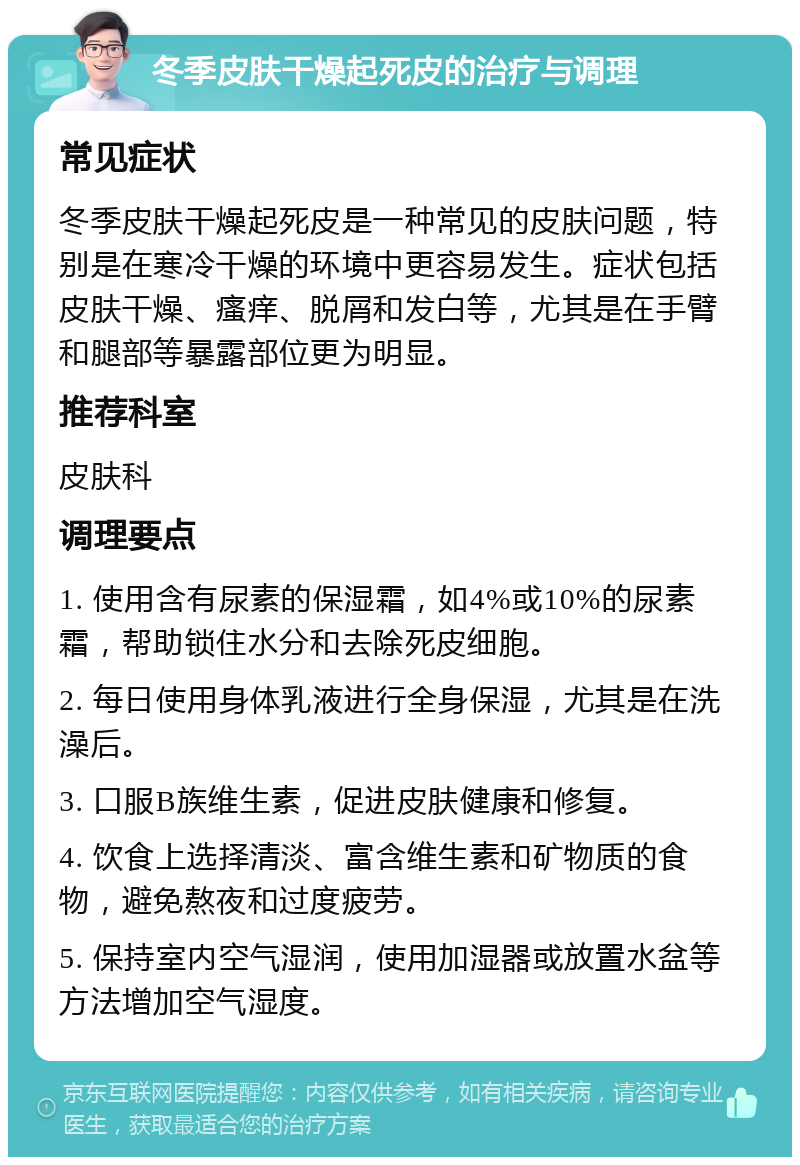 冬季皮肤干燥起死皮的治疗与调理 常见症状 冬季皮肤干燥起死皮是一种常见的皮肤问题，特别是在寒冷干燥的环境中更容易发生。症状包括皮肤干燥、瘙痒、脱屑和发白等，尤其是在手臂和腿部等暴露部位更为明显。 推荐科室 皮肤科 调理要点 1. 使用含有尿素的保湿霜，如4%或10%的尿素霜，帮助锁住水分和去除死皮细胞。 2. 每日使用身体乳液进行全身保湿，尤其是在洗澡后。 3. 口服B族维生素，促进皮肤健康和修复。 4. 饮食上选择清淡、富含维生素和矿物质的食物，避免熬夜和过度疲劳。 5. 保持室内空气湿润，使用加湿器或放置水盆等方法增加空气湿度。