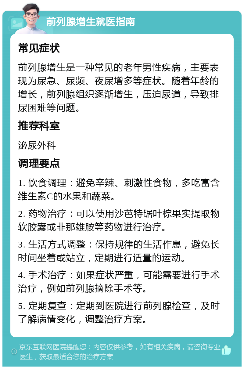 前列腺增生就医指南 常见症状 前列腺增生是一种常见的老年男性疾病，主要表现为尿急、尿频、夜尿增多等症状。随着年龄的增长，前列腺组织逐渐增生，压迫尿道，导致排尿困难等问题。 推荐科室 泌尿外科 调理要点 1. 饮食调理：避免辛辣、刺激性食物，多吃富含维生素C的水果和蔬菜。 2. 药物治疗：可以使用沙芭特锯叶棕果实提取物软胶囊或非那雄胺等药物进行治疗。 3. 生活方式调整：保持规律的生活作息，避免长时间坐着或站立，定期进行适量的运动。 4. 手术治疗：如果症状严重，可能需要进行手术治疗，例如前列腺摘除手术等。 5. 定期复查：定期到医院进行前列腺检查，及时了解病情变化，调整治疗方案。