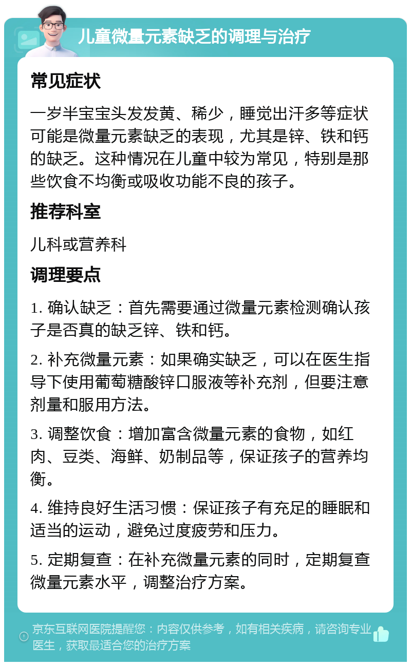 儿童微量元素缺乏的调理与治疗 常见症状 一岁半宝宝头发发黄、稀少，睡觉出汗多等症状可能是微量元素缺乏的表现，尤其是锌、铁和钙的缺乏。这种情况在儿童中较为常见，特别是那些饮食不均衡或吸收功能不良的孩子。 推荐科室 儿科或营养科 调理要点 1. 确认缺乏：首先需要通过微量元素检测确认孩子是否真的缺乏锌、铁和钙。 2. 补充微量元素：如果确实缺乏，可以在医生指导下使用葡萄糖酸锌口服液等补充剂，但要注意剂量和服用方法。 3. 调整饮食：增加富含微量元素的食物，如红肉、豆类、海鲜、奶制品等，保证孩子的营养均衡。 4. 维持良好生活习惯：保证孩子有充足的睡眠和适当的运动，避免过度疲劳和压力。 5. 定期复查：在补充微量元素的同时，定期复查微量元素水平，调整治疗方案。