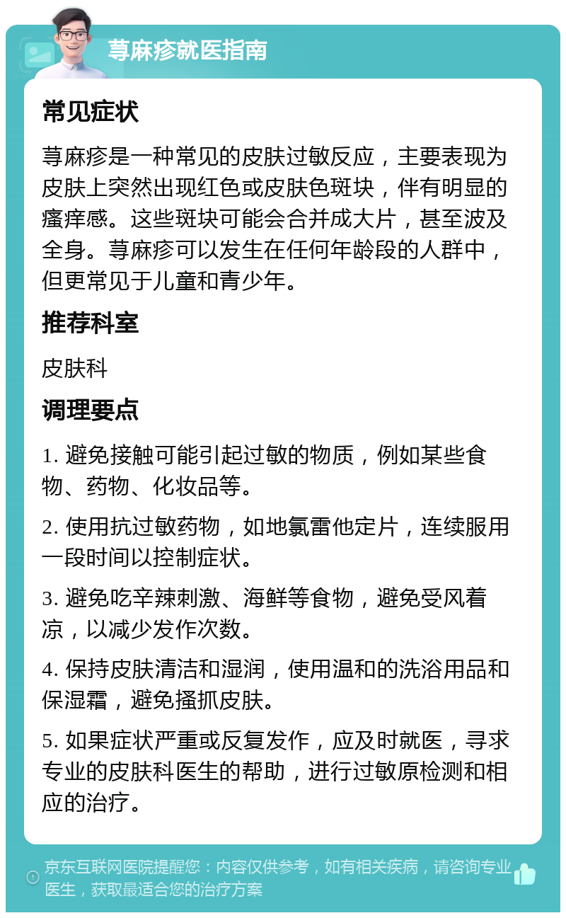 荨麻疹就医指南 常见症状 荨麻疹是一种常见的皮肤过敏反应，主要表现为皮肤上突然出现红色或皮肤色斑块，伴有明显的瘙痒感。这些斑块可能会合并成大片，甚至波及全身。荨麻疹可以发生在任何年龄段的人群中，但更常见于儿童和青少年。 推荐科室 皮肤科 调理要点 1. 避免接触可能引起过敏的物质，例如某些食物、药物、化妆品等。 2. 使用抗过敏药物，如地氯雷他定片，连续服用一段时间以控制症状。 3. 避免吃辛辣刺激、海鲜等食物，避免受风着凉，以减少发作次数。 4. 保持皮肤清洁和湿润，使用温和的洗浴用品和保湿霜，避免搔抓皮肤。 5. 如果症状严重或反复发作，应及时就医，寻求专业的皮肤科医生的帮助，进行过敏原检测和相应的治疗。