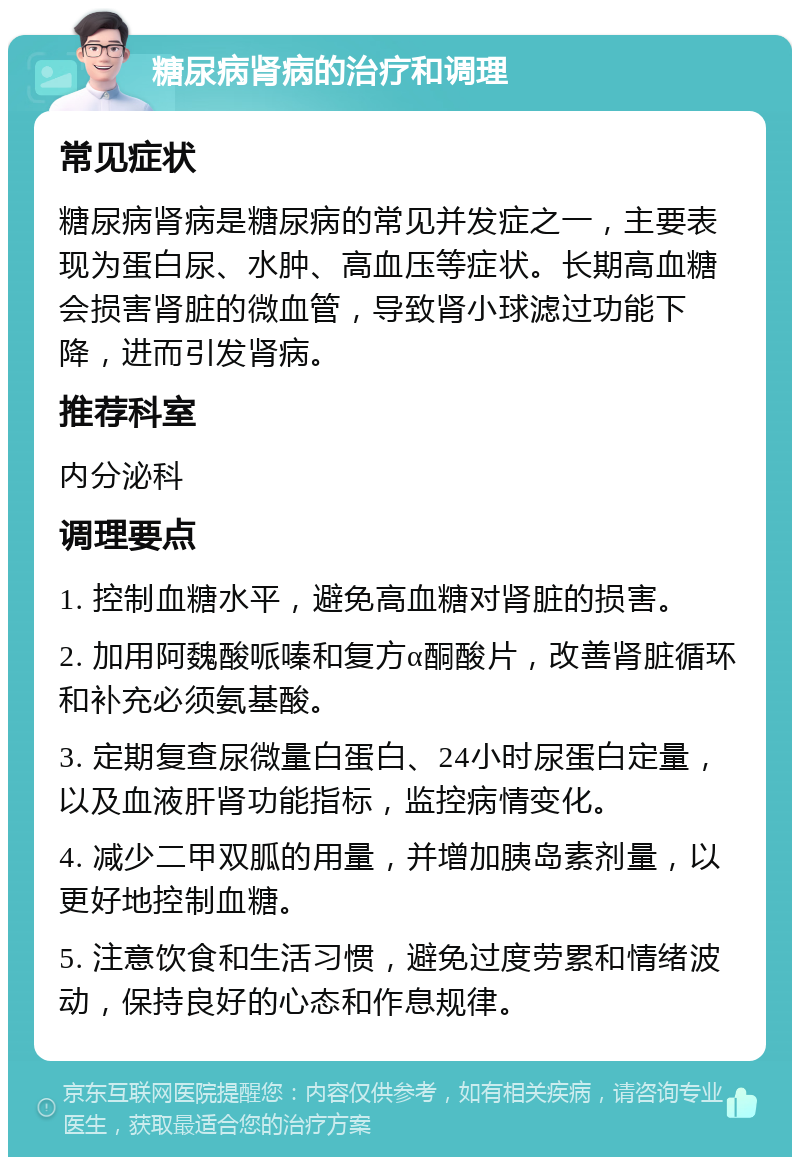 糖尿病肾病的治疗和调理 常见症状 糖尿病肾病是糖尿病的常见并发症之一，主要表现为蛋白尿、水肿、高血压等症状。长期高血糖会损害肾脏的微血管，导致肾小球滤过功能下降，进而引发肾病。 推荐科室 内分泌科 调理要点 1. 控制血糖水平，避免高血糖对肾脏的损害。 2. 加用阿魏酸哌嗪和复方α酮酸片，改善肾脏循环和补充必须氨基酸。 3. 定期复查尿微量白蛋白、24小时尿蛋白定量，以及血液肝肾功能指标，监控病情变化。 4. 减少二甲双胍的用量，并增加胰岛素剂量，以更好地控制血糖。 5. 注意饮食和生活习惯，避免过度劳累和情绪波动，保持良好的心态和作息规律。