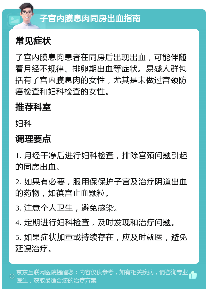 子宫内膜息肉同房出血指南 常见症状 子宫内膜息肉患者在同房后出现出血，可能伴随着月经不规律、排卵期出血等症状。易感人群包括有子宫内膜息肉的女性，尤其是未做过宫颈防癌检查和妇科检查的女性。 推荐科室 妇科 调理要点 1. 月经干净后进行妇科检查，排除宫颈问题引起的同房出血。 2. 如果有必要，服用保保护子宫及治疗阴道出血的药物，如葆宫止血颗粒。 3. 注意个人卫生，避免感染。 4. 定期进行妇科检查，及时发现和治疗问题。 5. 如果症状加重或持续存在，应及时就医，避免延误治疗。