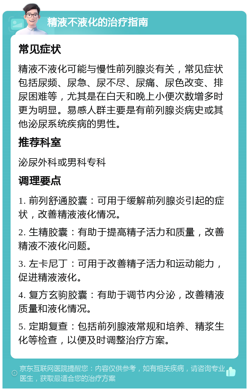 精液不液化的治疗指南 常见症状 精液不液化可能与慢性前列腺炎有关，常见症状包括尿频、尿急、尿不尽、尿痛、尿色改变、排尿困难等，尤其是在白天和晚上小便次数增多时更为明显。易感人群主要是有前列腺炎病史或其他泌尿系统疾病的男性。 推荐科室 泌尿外科或男科专科 调理要点 1. 前列舒通胶囊：可用于缓解前列腺炎引起的症状，改善精液液化情况。 2. 生精胶囊：有助于提高精子活力和质量，改善精液不液化问题。 3. 左卡尼丁：可用于改善精子活力和运动能力，促进精液液化。 4. 复方玄驹胶囊：有助于调节内分泌，改善精液质量和液化情况。 5. 定期复查：包括前列腺液常规和培养、精浆生化等检查，以便及时调整治疗方案。