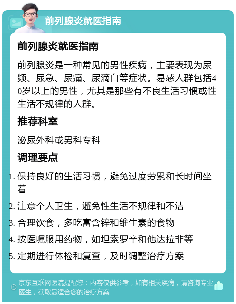 前列腺炎就医指南 前列腺炎就医指南 前列腺炎是一种常见的男性疾病，主要表现为尿频、尿急、尿痛、尿滴白等症状。易感人群包括40岁以上的男性，尤其是那些有不良生活习惯或性生活不规律的人群。 推荐科室 泌尿外科或男科专科 调理要点 保持良好的生活习惯，避免过度劳累和长时间坐着 注意个人卫生，避免性生活不规律和不洁 合理饮食，多吃富含锌和维生素的食物 按医嘱服用药物，如坦索罗辛和他达拉非等 定期进行体检和复查，及时调整治疗方案