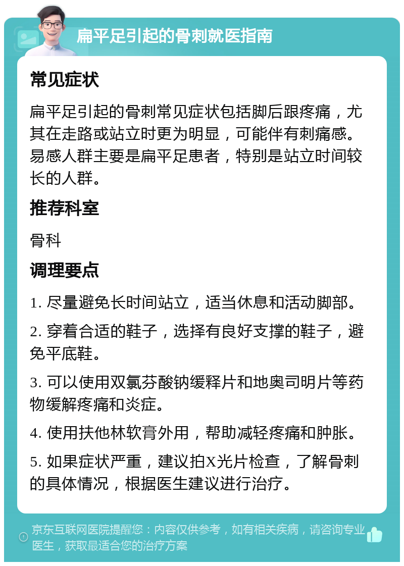 扁平足引起的骨刺就医指南 常见症状 扁平足引起的骨刺常见症状包括脚后跟疼痛，尤其在走路或站立时更为明显，可能伴有刺痛感。易感人群主要是扁平足患者，特别是站立时间较长的人群。 推荐科室 骨科 调理要点 1. 尽量避免长时间站立，适当休息和活动脚部。 2. 穿着合适的鞋子，选择有良好支撑的鞋子，避免平底鞋。 3. 可以使用双氯芬酸钠缓释片和地奥司明片等药物缓解疼痛和炎症。 4. 使用扶他林软膏外用，帮助减轻疼痛和肿胀。 5. 如果症状严重，建议拍X光片检查，了解骨刺的具体情况，根据医生建议进行治疗。