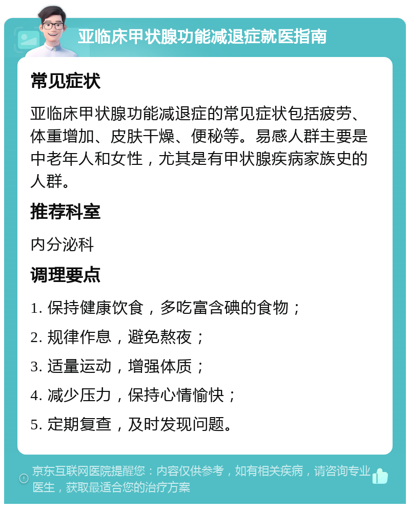 亚临床甲状腺功能减退症就医指南 常见症状 亚临床甲状腺功能减退症的常见症状包括疲劳、体重增加、皮肤干燥、便秘等。易感人群主要是中老年人和女性，尤其是有甲状腺疾病家族史的人群。 推荐科室 内分泌科 调理要点 1. 保持健康饮食，多吃富含碘的食物； 2. 规律作息，避免熬夜； 3. 适量运动，增强体质； 4. 减少压力，保持心情愉快； 5. 定期复查，及时发现问题。