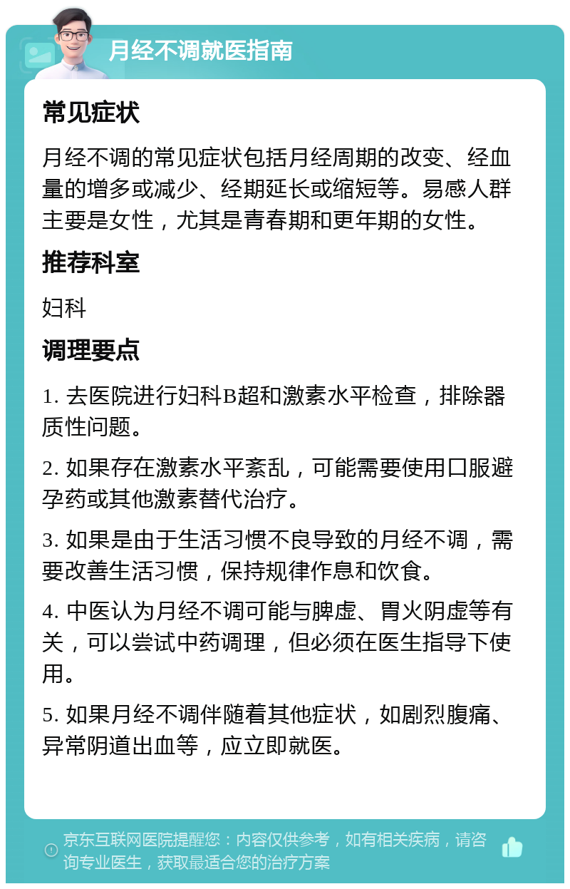 月经不调就医指南 常见症状 月经不调的常见症状包括月经周期的改变、经血量的增多或减少、经期延长或缩短等。易感人群主要是女性，尤其是青春期和更年期的女性。 推荐科室 妇科 调理要点 1. 去医院进行妇科B超和激素水平检查，排除器质性问题。 2. 如果存在激素水平紊乱，可能需要使用口服避孕药或其他激素替代治疗。 3. 如果是由于生活习惯不良导致的月经不调，需要改善生活习惯，保持规律作息和饮食。 4. 中医认为月经不调可能与脾虚、胃火阴虚等有关，可以尝试中药调理，但必须在医生指导下使用。 5. 如果月经不调伴随着其他症状，如剧烈腹痛、异常阴道出血等，应立即就医。