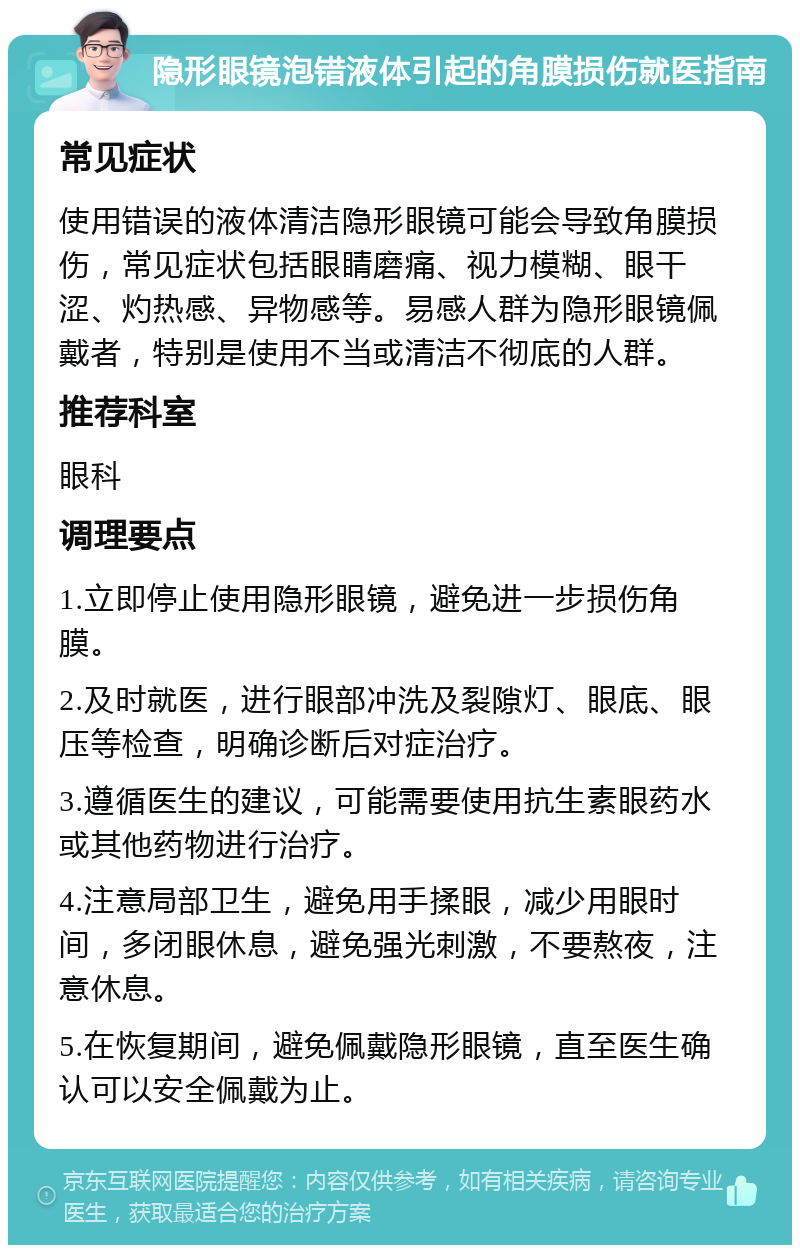 隐形眼镜泡错液体引起的角膜损伤就医指南 常见症状 使用错误的液体清洁隐形眼镜可能会导致角膜损伤，常见症状包括眼睛磨痛、视力模糊、眼干涩、灼热感、异物感等。易感人群为隐形眼镜佩戴者，特别是使用不当或清洁不彻底的人群。 推荐科室 眼科 调理要点 1.立即停止使用隐形眼镜，避免进一步损伤角膜。 2.及时就医，进行眼部冲洗及裂隙灯、眼底、眼压等检查，明确诊断后对症治疗。 3.遵循医生的建议，可能需要使用抗生素眼药水或其他药物进行治疗。 4.注意局部卫生，避免用手揉眼，减少用眼时间，多闭眼休息，避免强光刺激，不要熬夜，注意休息。 5.在恢复期间，避免佩戴隐形眼镜，直至医生确认可以安全佩戴为止。