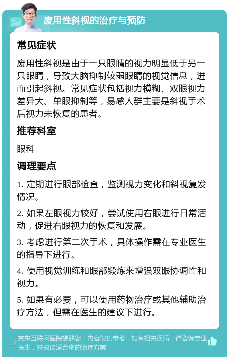 废用性斜视的治疗与预防 常见症状 废用性斜视是由于一只眼睛的视力明显低于另一只眼睛，导致大脑抑制较弱眼睛的视觉信息，进而引起斜视。常见症状包括视力模糊、双眼视力差异大、单眼抑制等，易感人群主要是斜视手术后视力未恢复的患者。 推荐科室 眼科 调理要点 1. 定期进行眼部检查，监测视力变化和斜视复发情况。 2. 如果左眼视力较好，尝试使用右眼进行日常活动，促进右眼视力的恢复和发展。 3. 考虑进行第二次手术，具体操作需在专业医生的指导下进行。 4. 使用视觉训练和眼部锻炼来增强双眼协调性和视力。 5. 如果有必要，可以使用药物治疗或其他辅助治疗方法，但需在医生的建议下进行。