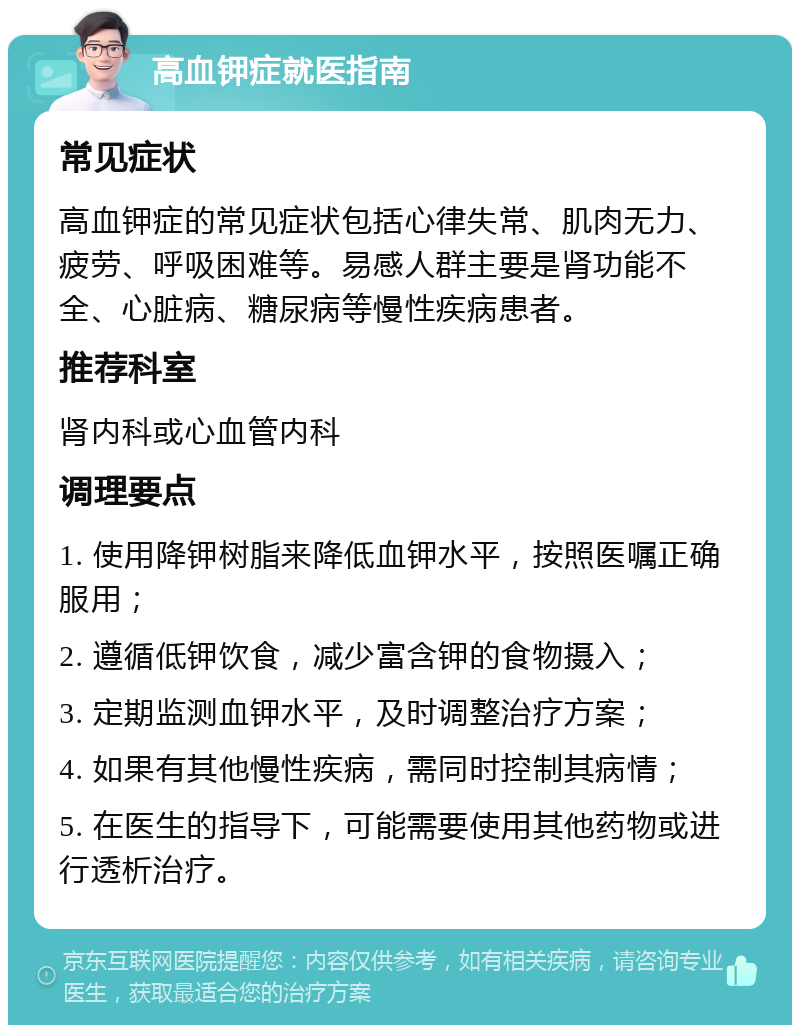 高血钾症就医指南 常见症状 高血钾症的常见症状包括心律失常、肌肉无力、疲劳、呼吸困难等。易感人群主要是肾功能不全、心脏病、糖尿病等慢性疾病患者。 推荐科室 肾内科或心血管内科 调理要点 1. 使用降钾树脂来降低血钾水平，按照医嘱正确服用； 2. 遵循低钾饮食，减少富含钾的食物摄入； 3. 定期监测血钾水平，及时调整治疗方案； 4. 如果有其他慢性疾病，需同时控制其病情； 5. 在医生的指导下，可能需要使用其他药物或进行透析治疗。