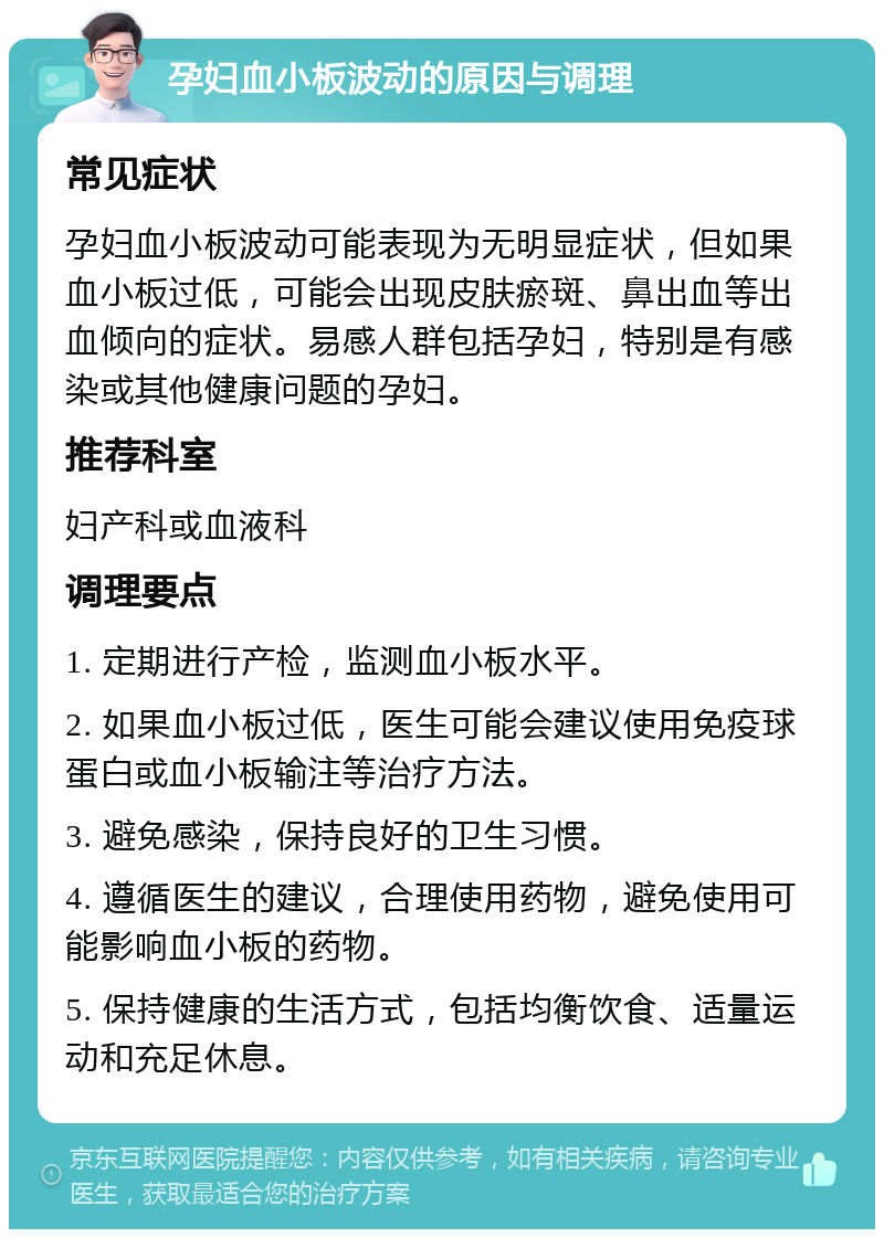 孕妇血小板波动的原因与调理 常见症状 孕妇血小板波动可能表现为无明显症状，但如果血小板过低，可能会出现皮肤瘀斑、鼻出血等出血倾向的症状。易感人群包括孕妇，特别是有感染或其他健康问题的孕妇。 推荐科室 妇产科或血液科 调理要点 1. 定期进行产检，监测血小板水平。 2. 如果血小板过低，医生可能会建议使用免疫球蛋白或血小板输注等治疗方法。 3. 避免感染，保持良好的卫生习惯。 4. 遵循医生的建议，合理使用药物，避免使用可能影响血小板的药物。 5. 保持健康的生活方式，包括均衡饮食、适量运动和充足休息。