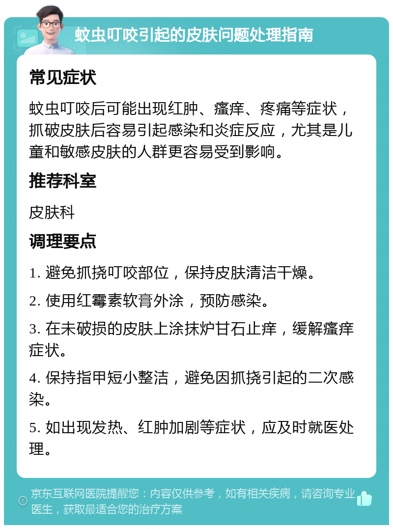 蚊虫叮咬引起的皮肤问题处理指南 常见症状 蚊虫叮咬后可能出现红肿、瘙痒、疼痛等症状，抓破皮肤后容易引起感染和炎症反应，尤其是儿童和敏感皮肤的人群更容易受到影响。 推荐科室 皮肤科 调理要点 1. 避免抓挠叮咬部位，保持皮肤清洁干燥。 2. 使用红霉素软膏外涂，预防感染。 3. 在未破损的皮肤上涂抹炉甘石止痒，缓解瘙痒症状。 4. 保持指甲短小整洁，避免因抓挠引起的二次感染。 5. 如出现发热、红肿加剧等症状，应及时就医处理。