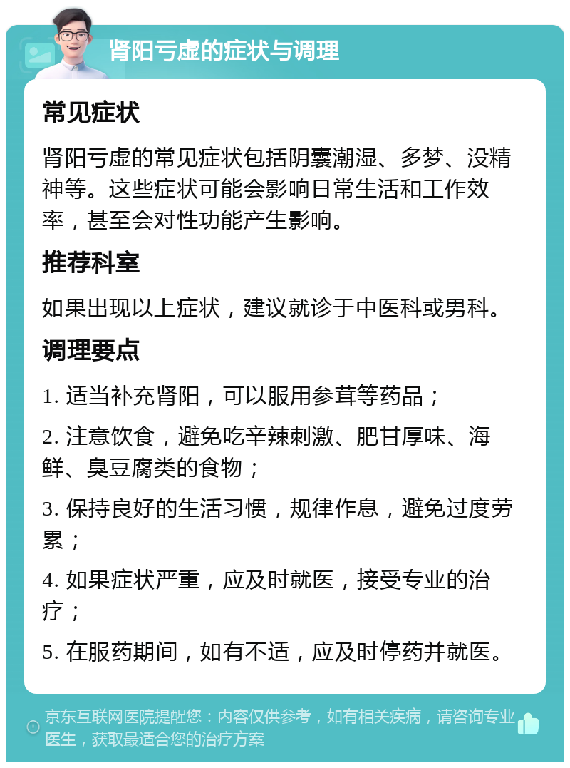 肾阳亏虚的症状与调理 常见症状 肾阳亏虚的常见症状包括阴囊潮湿、多梦、没精神等。这些症状可能会影响日常生活和工作效率，甚至会对性功能产生影响。 推荐科室 如果出现以上症状，建议就诊于中医科或男科。 调理要点 1. 适当补充肾阳，可以服用参茸等药品； 2. 注意饮食，避免吃辛辣刺激、肥甘厚味、海鲜、臭豆腐类的食物； 3. 保持良好的生活习惯，规律作息，避免过度劳累； 4. 如果症状严重，应及时就医，接受专业的治疗； 5. 在服药期间，如有不适，应及时停药并就医。