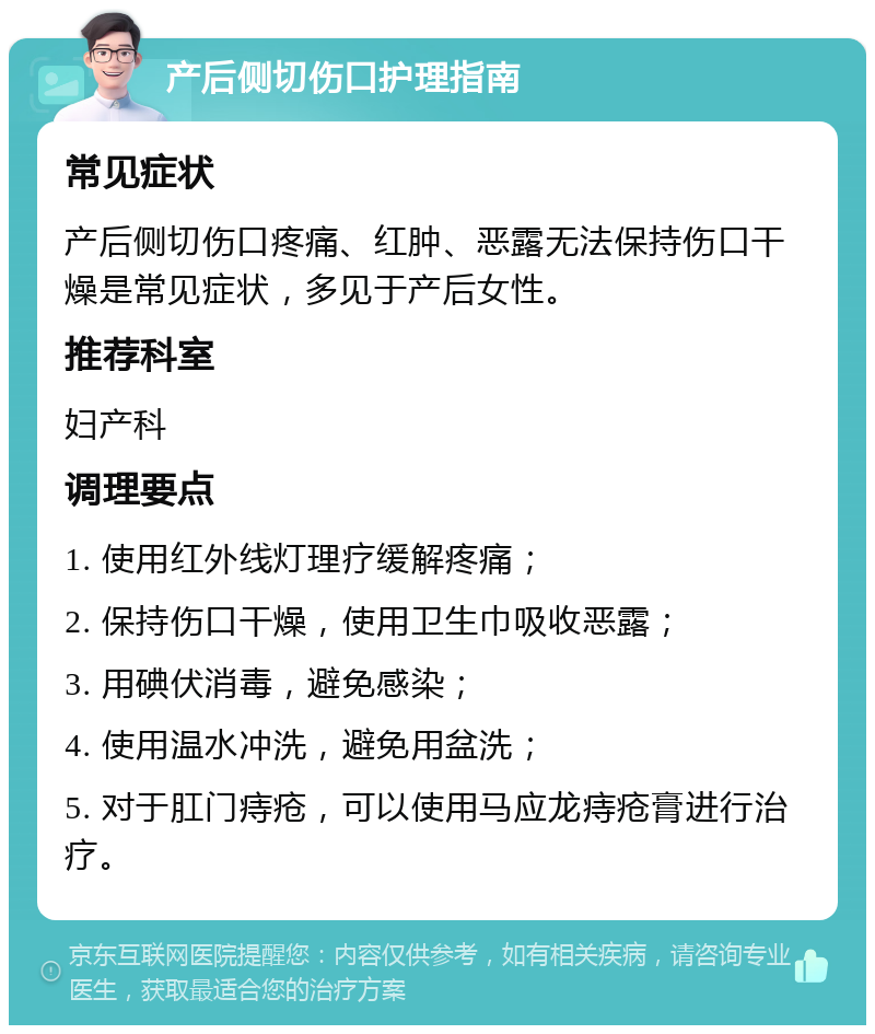 产后侧切伤口护理指南 常见症状 产后侧切伤口疼痛、红肿、恶露无法保持伤口干燥是常见症状，多见于产后女性。 推荐科室 妇产科 调理要点 1. 使用红外线灯理疗缓解疼痛； 2. 保持伤口干燥，使用卫生巾吸收恶露； 3. 用碘伏消毒，避免感染； 4. 使用温水冲洗，避免用盆洗； 5. 对于肛门痔疮，可以使用马应龙痔疮膏进行治疗。