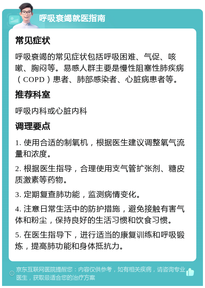 呼吸衰竭就医指南 常见症状 呼吸衰竭的常见症状包括呼吸困难、气促、咳嗽、胸闷等。易感人群主要是慢性阻塞性肺疾病（COPD）患者、肺部感染者、心脏病患者等。 推荐科室 呼吸内科或心脏内科 调理要点 1. 使用合适的制氧机，根据医生建议调整氧气流量和浓度。 2. 根据医生指导，合理使用支气管扩张剂、糖皮质激素等药物。 3. 定期复查肺功能，监测病情变化。 4. 注意日常生活中的防护措施，避免接触有害气体和粉尘，保持良好的生活习惯和饮食习惯。 5. 在医生指导下，进行适当的康复训练和呼吸锻炼，提高肺功能和身体抵抗力。